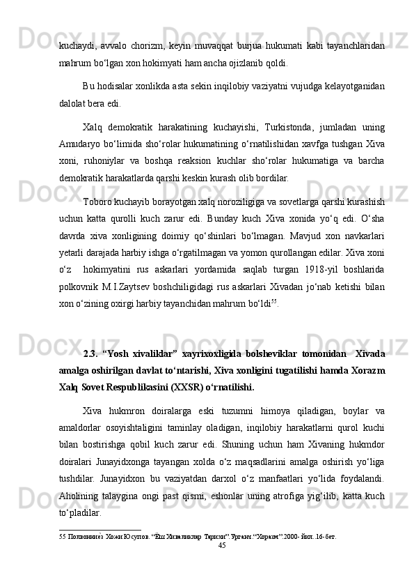 kuchaydi,   avvalo   chorizm,   keyin   muvaqqat   burjua   hukumati   kabi   tayanchlaridan
mahrum bo‘lgan xon hokimyati ham ancha ojizlanib qoldi. 
Bu hodisalar xonlikda asta sekin inqilobiy vaziyatni vujudga kelayotganidan
dalolat bera edi.  
Xalq   demokratik   harakatining   kuchayishi,   Turkistonda,   jumladan   uning
Amudaryo   bo‘limida   sho‘rolar   hukumatining   o‘rnatilishidan   xavfga   tushgan   Xiva
xoni,   ruhoniylar   va   boshqa   reaksion   kuchlar   sho‘rolar   hukumatiga   va   barcha
demokratik harakatlarda qarshi keskin kurash olib bordilar. 
Toboro kuchayib borayotgan xalq noroziligiga va sovetlarga qarshi kurashish
uchun   katta   qurolli   kuch   zarur   edi.   Bunday   kuch   Xiva   xonida   yo‘q   edi.   O‘sha
davrda   xiva   xonligining   doimiy   qo‘shinlari   bo‘lmagan.   Mavjud   xon   navkarlari
yetarli darajada harbiy ishga o‘rgatilmagan va yomon qurollangan edilar. Xiva xoni
o‘z     hokimyatini   rus   askarlari   yordamida   saqlab   turgan   1918-yil   boshlarida
polkovnik   M.I.Zaytsev   boshchiligidagi   rus   askarlari   Xivadan   jo‘nab   ketishi   bilan
xon o‘zining oxirgi harbiy tayanchidan mahrum bo‘ldi 55
. 
 
2.3.   “Yosh   xivaliklar”   xayrixoxligida   bolsheviklar   tomonidan     Xivada
amalga oshirilgan davlat to‘ntarishi, Xiva xonligini tugatilishi hamda Xorazm
Xalq Sovet Respublikasini (XXSR) o‘rnatilishi.  
Xiva   hukmron   doiralarga   eski   tuzumni   himoya   qiladigan,   boylar   va
amaldorlar   osoyishtaligini   taminlay   oladigan,   inqilobiy   harakatlarni   qurol   kuchi
bilan   bostirishga   qobil   kuch   zarur   edi.   Shuning   uchun   ham   Xivaning   hukmdor
doiralari   Junayidxonga   tayangan   xolda   o‘z   maqsadlarini   amalga   oshirish   yo‘liga
tushdilar.   Junayidxon   bu   vaziyatdan   darxol   o‘z   manfaatlari   yo‘lida   foydalandi.
Aholining   talaygina   ongi   past   qismi,   eshonlar   uning   atrofiga   yig‘ilib,   katta   kuch
to‘pladilar. 
55  Полвонниеmз Хожи Юсупов. “Ёш Хиваликлар Тарихи”.Урганч.“Xоразм”.2000- йил..16-бет. 
45  
  