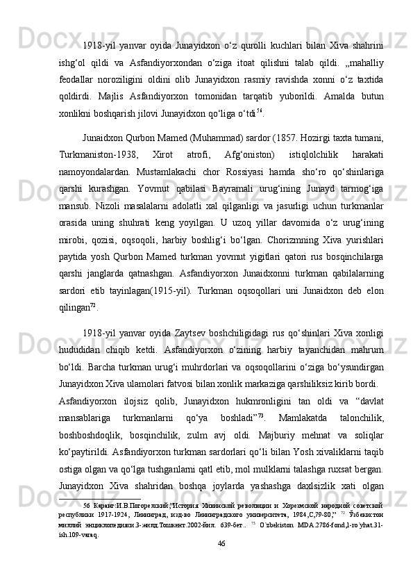 1918-yil   yanvar   oyida   Junayidxon   o‘z   qurolli   kuchlari   bilan   Xiva   shahrini
ishg‘ol   qildi   va   Asfandiyorxondan   o‘ziga   itoat   qilishni   talab   qildi.   „mahalliy
feodallar   noroziligini   oldini   olib   Junayidxon   rasmiy   ravishda   xonni   o‘z   taxtida
qoldirdi.   Majlis   Asfandiyorxon   tomonidan   tarqatib   yuborildi.   Amalda   butun
xonlikni boshqarish jilovi Junayidxon qo‘liga o‘tdi 56
. 
Junaidxon Qurbon Mamed (Muhammad) sardor (1857. Hozirgi taxta tumani,
Turkmaniston-1938,   Xirot   atrofi,   Afg‘oniston)   istiqlolchilik   harakati
namoyondalardan.   Mustamlakachi   chor   Rossiyasi   hamda   sho‘ro   qo‘shinlariga
qarshi   kurashgan.   Yovmut   qabilasi   Bayramali   urug‘ining   Junayd   tarmog‘iga
mansub.   Nizoli   masalalarni   adolatli   xal   qilganligi   va   jasurligi   uchun   turkmanlar
orasida   uning   shuhrati   keng   yoyilgan.   U   uzoq   yillar   davomida   o‘z   urug‘ining
mirobi,   qozisi,   oqsoqoli,   harbiy   boshlig‘i   bo‘lgan.   Chorizmning   Xiva   yurishlari
paytida   yosh   Qurbon   Mamed   turkman   yovmut   yigitlari   qatori   rus   bosqinchilarga
qarshi   janglarda   qatnashgan.   Asfandiyorxon   Junaidxonni   turkman   qabilalarning
sardori   etib   tayinlagan(1915-yil).   Turkman   oqsoqollari   uni   Junaidxon   deb   elon
qilingan 72
.  
1918-yil   yanvar   oyida   Zaytsev   boshchiligidagi   rus   qo‘shinlari   Xiva   xonligi
hududidan   chiqib   ketdi.   Asfandiyorxon   o‘zining   harbiy   tayanchidan   mahrum
bo‘ldi.   Barcha   turkman   urug‘i   muhrdorlari   va   oqsoqollarini   o‘ziga   bo‘ysundirgan
Junayidxon Xiva ulamolari fatvosi bilan xonlik markaziga qarshiliksiz kirib bordi. 
Asfandiyorxon   ilojsiz   qolib,   Junayidxon   hukmronligini   tan   oldi   va   “davlat
mansablariga   turkmanlarni   qo‘ya   boshladi” 73
.   Mamlakatda   talonchilik,
boshboshdoqlik,   bosqinchilik,   zulm   avj   oldi.   Majburiy   mehnat   va   soliqlar
ko‘paytirildi. Asfandiyorxon turkman sardorlari qo‘li bilan Yosh xivaliklarni taqib
ostiga olgan va qo‘lga tushganlarni qatl etib, mol mulklarni talashga ruxsat bergan.
Junayidxon   Xiva   shahridan   boshqa   joylarda   yashashga   daxlsizlik   xati   olgan
56   Каранг:И.В.Погорелский,”История   Хивинской   революции   и   Хорезмской   народной   советской
республики   1917-1924,   Ленинград,   изд-во   Ленинградского   университета,   1984,С,79-80,”   72
  Ўзбекистон
миллий   энциклопедияси.3-жилд.Тошкент.2002-йил.   639-бет..   73
  O`zbekiston   MDA.2786-fond,1-ro`yhat.31-
ish.109-varaq. 
46  
  