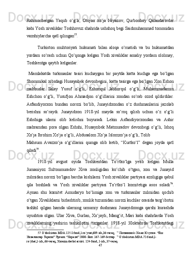 Rahmonbergan   Yaqub   o‘g‘li,   Otojon   xo‘ja   Niyazov,   Qurbonboy   Qalandarovlar
kabi Yosh xivaliklar Toshhovuz shahrida ushshoq begi Saidmuhammad tomonidan
vaxshiylarcha qatl qilingan 57
. 
Turkiston   muhtoriyati   hukumati   bilan   aloqa   o‘rnatish   va   bu   hukumatdan
yordam   so‘rash  uchun Qo‘qonga  kelgan  Yosh  xivaliklar   amaliy yordam  ololmay,
Toshkentga qaytib kelganlar. 
  Mamlakatda   turkmanlar   tasiri   kuchaygan   bir   paytda   katta   kuchga   ega   bo‘lgan
Shommikal xibsdagi Husaynbek devonbegini, katta tasirga ega bo‘lgan Xon Eshon
mahbuslar   Salay   Yusuf   o‘g‘li,   Eshonqul   Jabborqul   o‘g‘li,   Muhammadamin
Eshchon   o‘g‘li,   Yusufjon   Ahmadjon   o‘g‘illarini   xondan   so‘rab   ozod   qildirdilar.
Asfandiyorxon   bundan   norozi   bo‘lib,   Junayidxondan   o‘z   dushmanlarini   jazolab
berishni   so‘raydi.   Junayidxon   1918-yil   mayda   so‘roq   qilish   uchun   o‘z   o‘g‘li
Eshshiga   ularni   olib   kelishni   buyuradi.   Lekin   Asfandiyorxondan   va   Ashir
mahramdan   pora   olgan   Eshshi,   Husaynbek   Matmuradov   devonbegi   o‘g‘li,   Ishoq
Xo‘ja Ibrohim Xo‘ja o‘g‘li, Abdusalom Xo‘ja Islomxo‘ja o‘g‘li, Tolib 
Mahsum   Avazxo‘ja   o‘g‘illarini   qumga   olib   ketib,   “Kurtko‘l”   degan   joyda   qatl
qiladi 75
. 
1918-yil   avgust   oyida   Toshkentdan   To‘rtko‘lga   yetib   kelgan   Mulla
Jumaniyoz   Sultonmuradov   Xiva   xonligidan   ko‘chib   o‘tgan,   xon   va   Junayid
zulmidan norozi bo‘lgan barcha kishilarni Yosh xivaliklar partiyasi azoligiga qabul
qila   boshladi   va   Yosh   xivaliklar   partiyasi   To‘rtko‘l   komitetiga   asos   soladi 76
.
Aynan   shu   komitet   Amudaryo   bo‘limiga   xon   va   turkmanlar   zulmidan   qochib
o‘tgan Xivaliklarni birlashtirib, xonlik tuzumidan norozi kuchlar orasida targ‘ibotni
tashkil   qilgan   hamda   ularning   umumiy   dushmani   Junayidxonga   qarshi   kurashda
uyushtira olgan. Ular Xiva, Gurlan, Xo‘jayli, Mang‘it, Mari kabi shahrlarda Yosh
xivaliklarning   yashirin   tashkilotini   tuzganlar.   1918-yil   30oktabrda   Toshkentdagi
57  O`zbekiston MDA.125-I-fond,1-ro`yxat,609-ish,36-varaq;   75
 Полвонниеmз Хожи Юсупов. “Ёш
Хиваликлар Тарихи”.Урганч.“Xоразм”.2000- йил..167-169-бетлар.  76
 O`zbekiston MDA.72-fond,1-
ro`yhat,1-ish, 66-varaq; Xorazm davlat arxivi. 124-fond, 1-ish, 37-varaq. 
47  
  