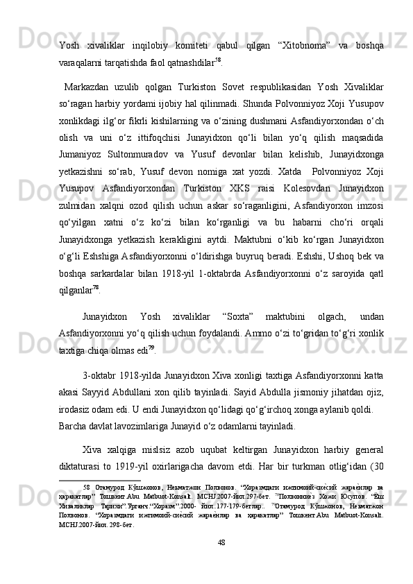 Yosh   xivaliklar   inqilobiy   komiteti   qabul   qilgan   “Xitobnoma”   va   boshqa
varaqalarni tarqatishda faol qatnashdilar 58
. 
  Markazdan   uzulib   qolgan   Turkiston   Sovet   respublikasidan   Yosh   Xivaliklar
so‘ragan harbiy yordami ijobiy hal qilinmadi. Shunda Polvonniyoz Xoji Yusupov
xonlikdagi  ilg‘or   fikrli  kishilarning  va o‘zining dushmani  Asfandiyorxondan  o‘ch
olish   va   uni   o‘z   ittifoqchisi   Junayidxon   qo‘li   bilan   yo‘q   qilish   maqsadida
Jumaniyoz   Sultonmuradov   va   Yusuf   devonlar   bilan   kelishib,   Junayidxonga
yetkazishni   so‘rab,   Yusuf   devon   nomiga   xat   yozdi.   Xatda     Polvonniyoz   Xoji
Yusupov   Asfandiyorxondan   Turkiston   XKS   raisi   Kolesovdan   Junayidxon
zulmidan   xalqni   ozod   qilish   uchun   askar   so‘raganligini,   Asfandiyorxon   imzosi
qo‘yilgan   xatni   o‘z   ko‘zi   bilan   ko‘rganligi   va   bu   habarni   cho‘ri   orqali
Junayidxonga   yetkazish   kerakligini   aytdi.   Maktubni   o‘kib   ko‘rgan   Junayidxon
o‘g‘li Eshshiga Asfandiyorxonni o‘ldirishga buyruq beradi. Eshshi, Ushoq bek va
boshqa   sarkardalar   bilan   1918-yil   1-oktabrda   Asfandiyorxonni   o‘z   saroyida   qatl
qilganlar 78
. 
Junayidxon  Yosh  xivaliklar  “Soxta”  maktubini  olgach,  undan 
Asfandiyorxonni yo‘q qilish uchun foydalandi. Ammo o‘zi to‘gridan to‘g‘ri xonlik
taxtiga chiqa olmas edi 79
. 
3-oktabr  1918-yilda Junayidxon Xiva xonligi  taxtiga Asfandiyorxonni katta
akasi   Sayyid  Abdullani  xon  qilib  tayinladi.  Sayid  Abdulla  jismoniy  jihatdan  ojiz,
irodasiz odam edi. U endi Junayidxon qo‘lidagi qo‘g‘irchoq xonga aylanib qoldi. 
Barcha davlat lavozimlariga Junayid o‘z odamlarni tayinladi.  
Xiva   xalqiga   mislsiz   azob   uqubat   keltirgan   Junayidxon   harbiy   general
diktaturasi   to   1919-yil   oxirlarigacha   davom   etdi.   Har   bir   turkman   otlig‘idan   (30
58   Отамурод   Кўшжонов,   Неьматжон   Полвонов.   “Хоразмдаги   ижтимоий-сиеmсий   жара	еmнлар   ва
ҳаракатлар”   Тошкент.Abu   Matbuot-Konsalt.   MCHJ.2007-йил.297-бет.   78
Полвонни	
еmз   Хожи   Юсупов.   “Ёш
Хиваликлар   Тарихи”.Урганч.“Xоразм”.2000-   йил..177-179-бетлар..   79
Отамурод   Кўшжонов,   Неьматжон
Полвонов.   “Хоразмдаги   ижтимоий-си	
еmсий   жара	еmнлар   ва   ҳаракатлар”   Тошкент.Abu   Matbuot-Konsalt.
MCHJ.2007-йил. 298-бет. 
 
48