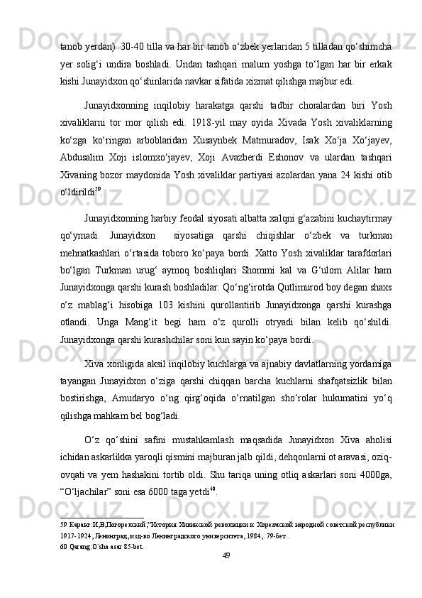 tanob yerdan)  30-40 tilla va har bir tanob o‘zbek yerlaridan 5 tilladan qo‘shimcha
yer   solig‘i   undira   boshladi.   Undan   tashqari   malum   yoshga   to‘lgan   har   bir   erkak
kishi Junayidxon qo‘shinlarida navkar sifatida xizmat qilishga majbur edi. 
Junayidxonning   inqilobiy   harakatga   qarshi   tadbir   choralardan   biri   Yosh
xivaliklarni   tor   mor   qilish   edi.   1918-yil   may   oyida   Xivada   Yosh   xivaliklarning
ko‘zga   ko‘ringan   arboblaridan   Xusaynbek   Matmuradov,   Isak   Xo‘ja   Xo‘jayev,
Abdusalim   Xoji   islomxo‘jayev,   Xoji   Avazberdi   Eshonov   va   ulardan   tashqari
Xivaning bozor maydonida Yosh xivaliklar partiyasi azolardan yana 24 kishi otib
o‘ldirildi 59
. 
Junayidxonning harbiy feodal siyosati albatta xalqni g‘azabini kuchaytirmay
qo‘ymadi.   Junayidxon     siyosatiga   qarshi   chiqishlar   o‘zbek   va   turkman
mehnatkashlari   o‘rtasida   toboro   ko‘paya   bordi.   Xatto   Yosh   xivaliklar   tarafdorlari
bo‘lgan   Turkman   urug‘   aymoq   boshliqlari   Shommi   kal   va   G‘ulom   Alilar   ham
Junayidxonga qarshi kurash boshladilar. Qo‘ng‘irotda Qutlimurod boy degan shaxs
o‘z   mablag‘i   hisobiga   103   kishini   qurollantirib   Junayidxonga   qarshi   kurashga
otlandi.   Unga   Mang‘it   begi   ham   o‘z   qurolli   otryadi   bilan   kelib   qo‘shildi.
Junayidxonga qarshi kurashchilar soni kun sayin ko‘paya bordi. 
Xiva xonligida aksil inqilobiy kuchlarga va ajnabiy davlatlarning yordamiga
tayangan   Junayidxon   o‘ziga   qarshi   chiqqan   barcha   kuchlarni   shafqatsizlik   bilan
bostirishga,   Amudaryo   o‘ng   qirg‘oqida   o‘rnatilgan   sho‘rolar   hukumatini   yo‘q
qilishga mahkam bel bog‘ladi. 
O‘z   qo‘shini   safini   mustahkamlash   maqsadida   Junayidxon   Xiva   aholisi
ichidan askarlikka yaroqli qismini majburan jalb qildi, dehqonlarni ot aravasi, oziq-
ovqati  va  yem   hashakini   tortib  oldi.  Shu tariqa uning  otliq askarlari   soni   4000ga,
“O‘ljachilar” soni esa 6000 taga yetdi 60
. 
59   Каранг:И,В,Погорелский,”История Хивинской революции и Хорезмской народной советской республики
1917-1924, Ленинград, изд-во Ленинградского университета, 1984,.  79- бет .. 
60  Qarang:O`sha asar 85-bet. 
49  
  