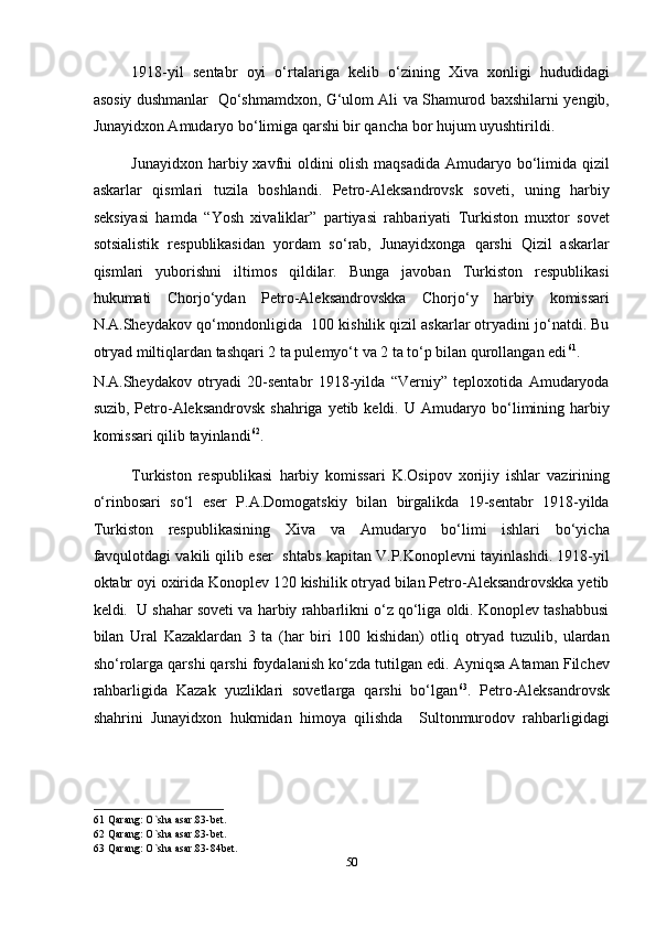 1918-yil   sentabr   oyi   o‘rtalariga   kelib   o‘zining   Xiva   xonligi   hududidagi
asosiy dushmanlar   Qo‘shmamdxon, G‘ulom Ali va Shamurod baxshilarni yengib,
Junayidxon Amudaryo bo‘limiga qarshi bir qancha bor hujum uyushtirildi. 
Junayidxon harbiy xavfni oldini olish maqsadida  Amudaryo bo‘limida qizil
askarlar   qismlari   tuzila   boshlandi.   Petro-Aleksandrovsk   soveti,   uning   harbiy
seksiyasi   hamda   “Yosh   xivaliklar”   partiyasi   rahbariyati   Turkiston   muxtor   sovet
sotsialistik   respublikasidan   yordam   so‘rab,   Junayidxonga   qarshi   Qizil   askarlar
qismlari   yuborishni   iltimos   qildilar.   Bunga   javoban   Turkiston   respublikasi
hukumati   Chorjo‘ydan   Petro-Aleksandrovskka   Chorjo‘y   harbiy   komissari
N.A.Sheydakov qo‘mondonligida  100 kishilik qizil askarlar otryadini jo‘natdi. Bu
otryad miltiqlardan tashqari 2 ta pulemyo‘t va 2 ta to‘p bilan qurollangan edi 61
.  
N.A.Sheydakov   otryadi   20-sentabr   1918-yilda   “Verniy”   teploxotida   Amudaryoda
suzib, Petro-Aleksandrovsk shahriga yetib keldi. U Amudaryo bo‘limining harbiy
komissari qilib tayinlandi 62
. 
Turkiston   respublikasi   harbiy   komissari   K.Osipov   xorijiy   ishlar   vazirining
o‘rinbosari   so‘l   eser   P.A.Domogatskiy   bilan   birgalikda   19-sentabr   1918-yilda
Turkiston   respublikasining   Xiva   va   Amudaryo   bo‘limi   ishlari   bo‘yicha
favqulotdagi vakili qilib eser  shtabs kapitan V.P.Konoplevni tayinlashdi. 1918-yil
oktabr oyi oxirida Konoplev 120 kishilik otryad bilan Petro-Aleksandrovskka yetib
keldi.  U shahar soveti va harbiy rahbarlikni o‘z qo‘liga oldi. Konoplev tashabbusi
bilan   Ural   Kazaklardan   3   ta   (har   biri   100   kishidan)   otliq   otryad   tuzulib,   ulardan
sho‘rolarga qarshi qarshi foydalanish ko‘zda tutilgan edi. Ayniqsa Ataman Filchev
rahbarligida   Kazak   yuzliklari   sovetlarga   qarshi   bo‘lgan 63
.   Petro-Aleksandrovsk
shahrini   Junayidxon   hukmidan   himoya   qilishda     Sultonmurodov   rahbarligidagi
61  Qarang: O`sha asar.83-bet. 
62  Qarang: O`sha asar.83-bet. 
63  Qarang: O`sha asar.83-84bet. 
50
