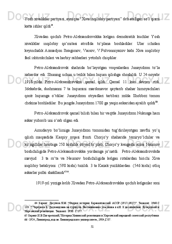 Yosh xivaliklar partiyasi, ayniqsa “Xiva inqilobiy partiyasi” deb atallgan so‘l qismi
katta ishlar qildi 64
. 
Xivadan   qochib   Petro-Aleksandrovskka   kelgan   demokratik   kuchlar   Yosh
xivaliklar   inqilobiy   qo‘mitasi   atrofida   to‘plana   boshladilar.   Ular   ichidan
keyinchalik   Axmadjon   Ibragimov,   Vaisov,   V.Polvonniyazov   kabi   Xiva   inqilobiy
faol ishtirokchilari va harbiy rahbarlari yetishib chiqdilar. 
Petro-Aleksandrovsk   shahrida   bo‘layotgan   voqealardan   Junayidxon   to‘la
xabardor edi. Shuning uchun u tezlik bilan hujum qilishga shoshildi. U 24-noyabr
1918-yilda   Petro-Aleksandrovskni   qamal   qildi.   Qamal   11   kun   davom   etdi.
3dekabrda,   dushmanni   7   ta   hujumini   mardonavor   qaytarib   shahar   himoyachilari
qontr   hujumga   o‘tdilar.   Junayidxon   otryadlari   tartibsiz   xolda   Shobboz   tomon
chekina boshladilar. Bu jangda Junayidxon 1700 ga yaqin askaridan ajralib qoldi 86
. 
Petro-Aleksandrovsk qamal bilish bilan bir vaqtda Junayidxon Nukusga ham
askar yuborib uni o‘rab olgan edi. 
Amudaryo   bo‘limiga   Junayidxon   tomonidan   tug‘dirilayotgan   xavfni   yo‘q
qilish   maqsadida   Kaspiy   orqasi   fronti   Chorjo‘y   shaharida   temiryo‘lchilar   va
ko‘ngillilar hisobiga 250 kishilik otryad to‘plab, Chorjo‘y kengashi azosi Naumov
boshchiligida   Petro-Aleksandrovskka   yordamga   jo‘natdi.     Petro-Aleksandrovskda
mavjud     3   ta   ro‘ta   va   Naumov   boshchiligida   kelgan   rotalardan   birichi   Xiva
inqilibiy bataliyoni    (598 kishi) tuzildi. 3 ta Kazak yuzliklardan   (546 kishi) otliq
askarlar polki shakllandi 65 66
. 
1919-yil yoziga kelib Xivadan Petro-Aleksandrovskka qochib kelganlar soni 
64   Каранг:   Досумов.Я.М.   “Очерки   истории   Каракалпакской   АССР   (1917-1927)”.   Ташкент.   1960.С
133.  86
 Черпунов Б. Джунаидхана на турткуль. Воспаминание участника в кН: К десятилетию  Бухарсккой и
Хорезмской революции. Ташкент. 1930. С 177. 
65  Каранг:И.В.Погорелский,”История Хивинской революции и Хорезмской народной советской республики 
66  -1924, Ленинград, изд-во Ленинградского университета, 1984,С 87. 
 
51  
  