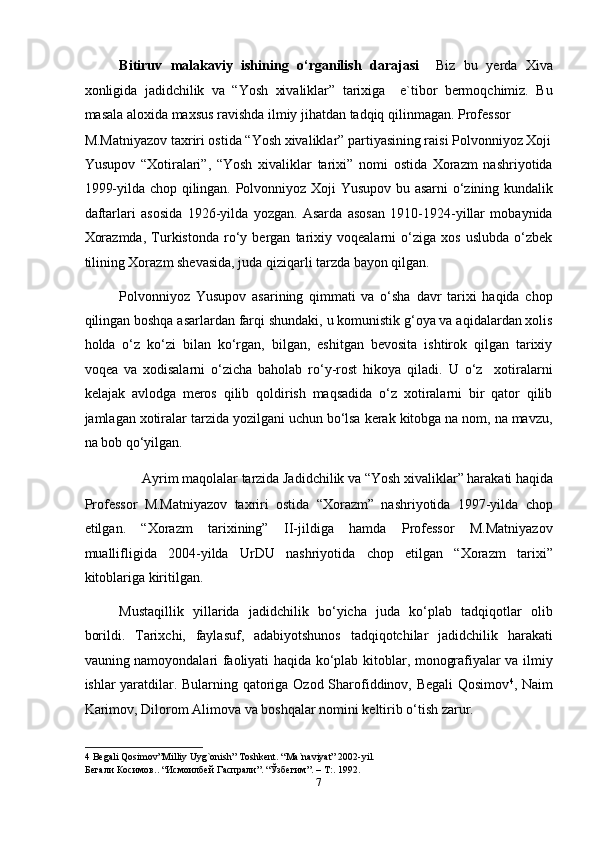 Bitiruv   malakaviy   ishining   o‘rganilish   darajasi     Biz   bu   yerda   Xiva
xonligida   jadidchilik   va   “Yosh   xivaliklar”   tarixiga     e`tibor   bermoqchimiz.   Bu
masala aloxida maxsus ravishda ilmiy jihatdan tadqiq qilinmagan. Professor 
M.Matniyazov taxriri ostida “Yosh xivaliklar” partiyasining raisi Polvonniyoz Xoji
Yusupov   “Xotiralari”,   “Yosh   xivaliklar   tarixi”   nomi   ostida   Xorazm   nashriyotida
1999-yilda chop qilingan. Polvonniyoz Xoji Yusupov bu asarni o‘zining kundalik
daftarlari   asosida   1926-yilda   yozgan.   Asarda   asosan   1910-1924-yillar   mobaynida
Xorazmda,   Turkistonda   ro‘y   bergan   tarixiy   voqealarni   o‘ziga   xos   uslubda   o‘zbek
tilining Xorazm shevasida, juda qiziqarli tarzda bayon qilgan. 
Polvonniyoz   Yusupov   asarining   qimmati   va   o‘sha   davr   tarixi   haqida   chop
qilingan boshqa asarlardan farqi shundaki, u komunistik g‘oya va aqidalardan xolis
holda   o‘z   ko‘zi   bilan   ko‘rgan,   bilgan,   eshitgan   bevosita   ishtirok   qilgan   tarixiy
voqea   va   xodisalarni   o‘zicha   baholab   ro‘y-rost   hikoya   qiladi.   U   o‘z     xotiralarni
kelajak   avlodga   meros   qilib   qoldirish   maqsadida   o‘z   xotiralarni   bir   qator   qilib
jamlagan xotiralar tarzida yozilgani uchun bo‘lsa kerak kitobga na nom, na mavzu,
na bob qo‘yilgan. 
Ayrim maqolalar tarzida Jadidchilik va “Yosh xivaliklar” harakati haqida 
Professor   M.Matniyazov   taxriri   ostida   “Xorazm”   nashriyotida   1997-yilda   chop
etilgan.   “Xorazm   tarixining”   II-jildiga   hamda   Professor   M.Matniyazov
muallifligida   2004-yilda   UrDU   nashriyotida   chop   etilgan   “Xorazm   tarixi”
kitoblariga kiritilgan. 
Mustaqillik   yillarida   jadidchilik   bo‘yicha   juda   ko‘plab   tadqiqotlar   olib
borildi.   Tarixchi,   faylasuf,   adabiyotshunos   tadqiqotchilar   jadidchilik   harakati
vauning namoyondalari faoliyati haqida ko‘plab kitoblar, monografiyalar va ilmiy
ishlar yaratdilar. Bularning qatoriga Ozod Sharofiddinov, Begali  Qosimov 4
, Naim
Karimov, Dilorom Alimova va boshqalar nomini keltirib o‘tish zarur. 
4  Begali Qosimov”Milliy Uyg`onish” Toshkent. “Ma`naviyat” 2002-yil. 
Бегали Косимов.. “Исмоилбей Гаспрали”. “Ўзбегим”. – Т:. 1992. 
7  
  