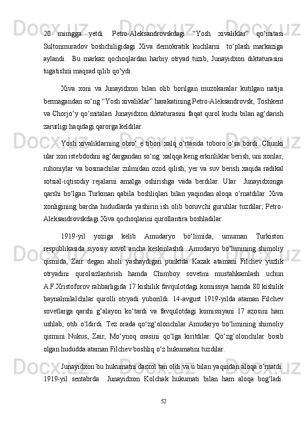 20   mimgga   yetdi.   Petro-Aleksandrovskdagi   “Yosh   xivaliklar”   qo‘mitasi
Sultonmuradov   boshchiligidagi   Xiva   demokratik   kuchlarni     to‘plash   markaziga
aylandi.     Bu   markaz   qochoqlardan   harbiy   otryad   tuzib,   Junayidxon   diktaturasini
tugatishni maqsad qilib qo‘ydi. 
Xiva   xoni   va   Junayidxon   bilan   olib   borilgan   muzokaralar   kutilgan   natija
bermagandan so‘ng “Yosh xivaliklar” harakatining Petro-Aleksandrovsk, Toshkent
va Chorjo‘y qo‘mitalari Junayidxon diktaturasini faqat qurol kuchi bilan ag‘darish
zarurligi haqidagi qarorga keldilar. 
Yosh   xivaliklarning   obro‘   e`tibori   xalq   o‘rtasida   toboro   o‘sa   bordi.   Chunki
ular xon istebdodini ag‘dargandan so‘ng  xalqqa keng erkinliklar berish, uni xonlar,
ruhoniylar  va bosmachilar  zulmidan  ozod qilish,  yer  va suv berish  xaqida radikal
sotsial-iqtisodiy   rejalarni   amalga   oshirishga   vada   berdilar.   Ular     Junayidxonga
qarshi   bo‘lgan   Turkman   qabila   boshliqlari   bilan   yaqindan   aloqa   o‘rnatdilar.   Xiva
xonligining barcha hududlarda yashirin ish olib boruvchi guruhlar tuzdilar, Petro-
Aleksandrovskdagi Xiva qochoqlarini qurollantira boshladilar. 
1919-yil   yoziga   kelib   Amudaryo   bo‘limida,   umuman   Turkiston
respublikasida   siyosiy   axvol   ancha   keskinlashdi.   Amudaryo   bo‘limining   shimoliy
qismida,   Zair   degan   aholi   yashaydigan   punktda   Kazak   atamani   Filchev   yuzlik
otryadini   qurolsizlantirish   hamda   Chimboy   sovetini   mustahkamlash   uchun
A.F.Xristoforov rahbarligida 17 kishilik favqulotdagi komissiya hamda 80 kishilik
baynalmilalchilar   qurolli   otryadi   yuborildi.   14-avgust   1919-yilda   ataman   Filchev
sovetlarga   qarshi   g‘alayon   ko‘tardi   va   favqulotdagi   komissiyani   17   azosini   ham
ushlab,   otib   o‘ldirdi.   Tez   orada   qo‘zg‘olonchilar   Amudaryo   bo‘limining   shimoliy
qismini   Nukus,   Zair,   Mo‘ynoq   orasini   qo‘lga   kiritdilar.   Qo‘zg‘olonchilar   bosib
olgan hududda ataman Filchev boshliq o‘z hukumatini tuzdilar. 
Junayidxon bu hukumatni darxol tan oldi va u bilan yaqindan aloqa o‘rnatdi.
1919-yil   sentabrda     Junayidxon   Kolchak   hukumati   bilan   ham   aloqa   bog‘ladi.
52  
  