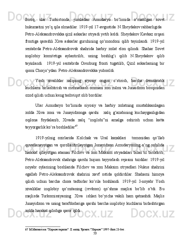 Biroq,   ular   Turkistonda,   jumladan   Amudaryo   bo‘limida   o‘rnatilgan   sovet
hukumatini yo‘q qila olmadilar. 1919-yil 17-avgustida  N.Sheydakov rahbarligida 
Petro-Aleksandrovskka qizil askarlar otryadi yetib keldi. Sheydakov Kavkaz orqasi
frontiga   qarashli   Xiva   askarlar   guruhining   qo‘mondoni   qilib   tayinlandi.   1919-yil
sentabrda   Petro-Aleksandrovsk   shahrida   harbiy   xolat   elon   qilindi.   Shahar   Sovet
inqilobiy   komitetiga   aylantirilib,   uning   boshlig‘i   qilib   N.Sheydakov   qilib
tayinlandi.     1919-yil   sentabrda   Orenburg   fronti   tugatilib,   Qizil   askarlarning   bir
qismi Chorjo‘ydan  Petro-Aleksandrovskka yuborildi. 
Yosh   xivaliklar   xalqning   siyosiy   ongini   o‘stirish,   barcha   demokratik
kuchlarni birlashtirish va mehnatkash ommani xon zulmi va Junaidxon bosqinidan
ozod qilish uchun keng tashviqot olib bordilar. 
Ular   Amudaryo   bo‘limida   siyosiy   va   harbiy   xolatning   mustahkamlagan
xolda   Xiva   xoni   va   Junayidxonga   qarshi     xalq   g‘azabining   kuchayganligidan
oqilona   foydalanib,   Xivada   xalq   “inqilobi”ni   amalga   oshirish   uchun   katta
tayyorgarlik ko‘ra boshladilar 67
.   
1919-yilnig   oxirlarida   Kolchak   va   Ural   kazaklari     tomonidan   qo‘llab
quvatlanayotgan   va   qurollantirilayotgan   Junayidxon   Amudaryoning   o‘ng   sohilida
harakat   qilayotgan   ataman   Filchev   va   xon   Maksim   otryadalari   bilan   til   biriktirib,
Petro-Aleksandrovsk   shahriga   qarshi   hujum   tayyorlash   rejasini   tuzdilar.   1919-yil
noyabr   oylarining   boshlarida   Filchev   va   xon   Maksim   otryadlari   Nukus   shahrini
egallab   Petro-Aleksandrovsk   shahrini   xavf   ostida   qoldirdilar.   Shaharni   himoya
qilish   uchun   barcha   chora   tadbirlar   ko‘rila   boshlandi.   1919-yil   3-noyabr   Yosh
xivaliklar   inqilobiy   qo‘mitaning   (revkom)   qo‘shma   majlisi   bo‘lib   o‘tdi.   Bu
majlisda   Turkomissiyaning     Xiva     ishlari   bo‘yicha   vakili   ham   qatnashdi.   Majlis
Junayidxon va uning tarafdorlariga qarshi barcha inqilobiy kuchlarni birlashtirgan
xolda harakat qilishga qaror qildi. 
67  М.Матниеmзов.”Хоразм тарихи”. II жилд.Урганч.”Хоразм” 1997- йил.23-бет. 
53  
  