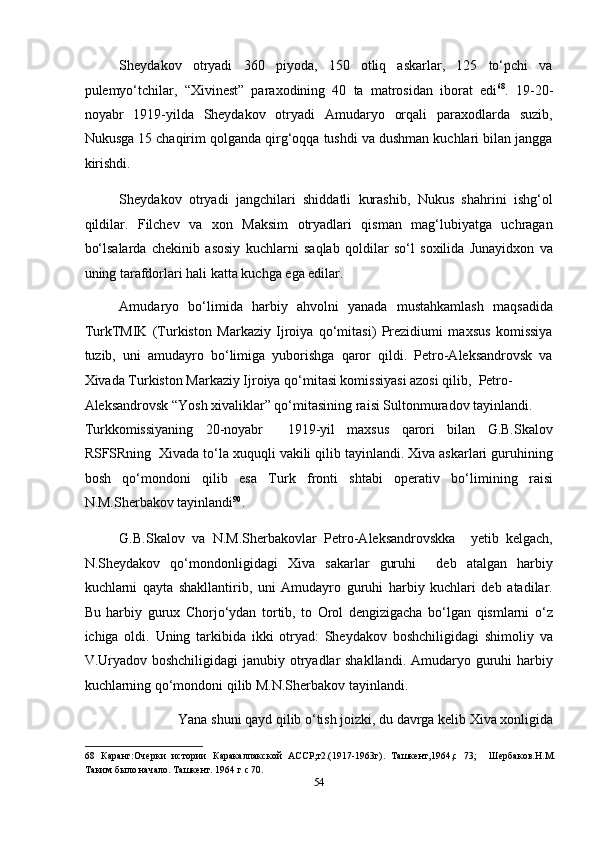 Sheydakov   otryadi   360   piyoda,   150   otliq   askarlar,   125   to‘pchi   va
pulemyo‘tchilar,   “Xivinest”   paraxodining   40   ta   matrosidan   iborat   edi 68
.   19-20-
noyabr   1919-yilda   Sheydakov   otryadi   Amudaryo   orqali   paraxodlarda   suzib,
Nukusga 15 chaqirim qolganda qirg‘oqqa tushdi va dushman kuchlari bilan jangga
kirishdi. 
Sheydakov   otryadi   jangchilari   shiddatli   kurashib,   Nukus   shahrini   ishg‘ol
qildilar.   Filchev   va   xon   Maksim   otryadlari   qisman   mag‘lubiyatga   uchragan
bo‘lsalarda   chekinib   asosiy   kuchlarni   saqlab   qoldilar   so‘l   soxilida   Junayidxon   va
uning tarafdorlari hali katta kuchga ega edilar. 
Amudaryo   bo‘limida   harbiy   ahvolni   yanada   mustahkamlash   maqsadida
TurkTMIK   (Turkiston   Markaziy   Ijroiya   qo‘mitasi)   Prezidiumi   maxsus   komissiya
tuzib,   uni   amudayro   bo‘limiga   yuborishga   qaror   qildi.   Petro-Aleksandrovsk   va
Xivada Turkiston Markaziy Ijroiya qo‘mitasi komissiyasi azosi qilib,  Petro-
Aleksandrovsk “Yosh xivaliklar” qo‘mitasining raisi Sultonmuradov tayinlandi. 
Turkkomissiyaning   20-noyabr     1919-yil   maxsus   qarori   bilan   G.B.Skalov
RSFSRning  Xivada to‘la xuquqli vakili qilib tayinlandi. Xiva askarlari guruhining
bosh   qo‘mondoni   qilib   esa   Turk   fronti   shtabi   operativ   bo‘limining   raisi
N.M.Sherbakov tayinlandi 90
. 
G.B.Skalov   va   N.M.Sherbakovlar   Petro-Aleksandrovskka     yetib   kelgach,
N.Sheydakov   qo‘mondonligidagi   Xiva   sakarlar   guruhi     deb   atalgan   harbiy
kuchlarni   qayta   shakllantirib,   uni   Amudayro   guruhi   harbiy   kuchlari   deb   atadilar.
Bu   harbiy   gurux   Chorjo‘ydan   tortib,   to   Orol   dengizigacha   bo‘lgan   qismlarni   o‘z
ichiga   oldi.   Uning   tarkibida   ikki   otryad:   Sheydakov   boshchiligidagi   shimoliy   va
V.Uryadov boshchiligidagi  janubiy otryadlar shakllandi.  Amudaryo guruhi  harbiy
kuchlarning qo‘mondoni qilib M.N.Sherbakov tayinlandi.  
Yana shuni qayd qilib o‘tish joizki, du davrga kelib Xiva xonligida 
68   Каранг:Очерки   истории   Каракалпакской   АССР,т2.(1917-1963г).   Ташкент,1964,с   73;     Шербаков.Н.М.
Таким было начало. Ташкент. 1964 г с 70.   
54  
  