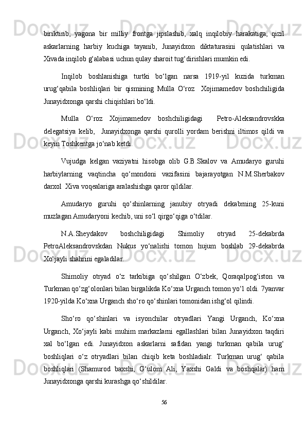 biriktirib,   yagona   bir   milliy   frontga   jipslashib,   xalq   inqilobiy   harakatiga,   qizil
askarlarning   harbiy   kuchiga   tayanib,   Junayidxon   diktaturasini   qulatishlari   va
Xivada inqilob g‘alabasi uchun qulay sharoit tug‘dirishlari mumkin edi. 
Inqilob   boshlanishiga   turtki   bo‘lgan   narsa   1919-yil   kuzida   turkman
urug‘qabila   boshliqlari   bir   qismining   Mulla   O‘roz     Xojimamedov   boshchiligida
Junayidxonga qarshi chiqishlari bo‘ldi.  
Mulla   O‘roz   Xojimamedov   boshchiligidagi     Petro-Aleksandrovskka
delegatsiya   kelib,     Junayidxonga   qarshi   qurolli   yordam   berishni   iltimos   qildi   va
keyin Toshkentga jo‘nab ketdi. 
Vujudga   kelgan   vaziyatni   hisobga   olib   G.B.Skalov   va   Amudaryo   guruhi
harbiylarning   vaqtincha   qo‘mondoni   vazifasini   bajarayotgan   N.M.Sherbakov
darxol  Xiva voqealariga aralashishga qaror qildilar. 
Amudaryo   guruhi   qo‘shinlarning   janubiy   otryadi   dekabrning   25-kuni
muzlagan Amudaryoni kechib, uni so‘l qirgo‘qiga o‘tdilar. 
N.A.Sheydakov   boshchiligidagi   Shimoliy   otryad   25-dekabrda
PetroAleksandrovskdan   Nukus   yo‘nalishi   tomon   hujum   boshlab   29-dekabrda
Xo‘jayli shahrini egaladilar. 
Shimoliy   otryad   o‘z   tarkibiga   qo‘shilgan   O‘zbek,   Qoraqalpog‘iston   va
Turkman qo‘zg‘olonlari bilan birgalikda Ko‘xna Urganch tomon yo‘l oldi. 7yanvar
1920-yilda Ko‘xna Urganch sho‘ro qo‘shinlari tomonidan ishg‘ol qilindi. 
Sho‘ro   qo‘shinlari   va   isyonchilar   otryadlari   Yangi   Urganch,   Ko‘xna
Urganch,   Xo‘jayli   kabi   muhim   markazlarni   egallashlari   bilan   Junayidxon   taqdiri
xal   bo‘lgan   edi.   Junayidxon   askarlarni   safidan   yangi   turkman   qabila   urug‘
boshliqlari   o‘z   otryadlari   bilan   chiqib   keta   boshladialr.   Turkman   urug‘   qabila
boshliqlari   (Shamurod   baxshi,   G‘ulom   Ali,   Yaxshi   Galdi   va   boshqalar)   ham
Junayidxonga qarshi kurashga qo‘shildilar. 
56  
  