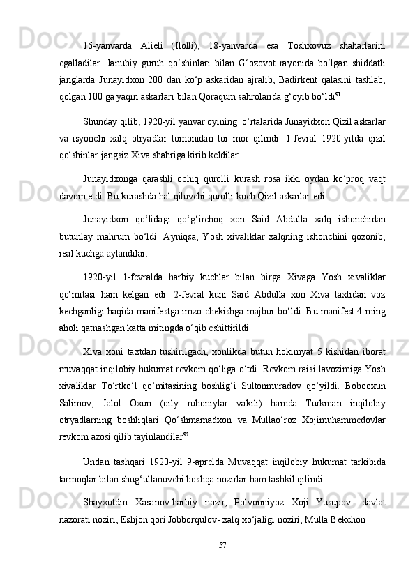 16-yanvarda   Alieli   (Ilolli),   18-yanvarda   esa   Toshxovuz   shaharlarini
egalladilar.   Janubiy   guruh   qo‘shinlari   bilan   G‘ozovot   rayonida   bo‘lgan   shiddatli
janglarda   Junayidxon   200   dan   ko‘p   askaridan   ajralib,   Badirkent   qalasini   tashlab,
qolgan 100 ga yaqin askarlari bilan Qoraqum sahrolarida g‘oyib bo‘ldi 91
.   
Shunday qilib, 1920-yil yanvar oyining  o‘rtalarida Junayidxon Qizil askarlar
va   isyonchi   xalq   otryadlar   tomonidan   tor   mor   qilindi.   1-fevral   1920-yilda   qizil
qo‘shinlar jangsiz Xiva shahriga kirib keldilar. 
Junayidxonga   qarashli   ochiq   qurolli   kurash   rosa   ikki   oydan   ko‘proq   vaqt
davom etdi. Bu kurashda hal qiluvchi qurolli kuch Qizil askarlar edi. 
Junayidxon   qo‘lidagi   qo‘g‘irchoq   xon   Said   Abdulla   xalq   ishonchidan
butunlay   mahrum   bo‘ldi.   Ayniqsa,   Yosh   xivaliklar   xalqning   ishonchini   qozonib,
real kuchga aylandilar. 
1920-yil   1-fevralda   harbiy   kuchlar   bilan   birga   Xivaga   Yosh   xivaliklar
qo‘mitasi   ham   kelgan   edi.   2-fevral   kuni   Said   Abdulla   xon   Xiva   taxtidan   voz
kechganligi haqida manifestga imzo chekishga majbur bo‘ldi. Bu manifest 4 ming
aholi qatnashgan katta mitingda o‘qib eshittirildi. 
Xiva   xoni   taxtdan   tushirilgach,   xonlikda   butun   hokimyat   5   kishidan   iborat
muvaqqat inqilobiy hukumat revkom qo‘liga o‘tdi. Revkom raisi lavozimiga Yosh
xivaliklar   To‘rtko‘l   qo‘mitasining   boshlig‘i   Sultonmuradov   qo‘yildi.   Bobooxun
Salimov,   Jalol   Oxun   (oily   ruhoniylar   vakili)   hamda   Turkman   inqilobiy
otryadlarning   boshliqlari   Qo‘shmamadxon   va   Mullao‘roz   Xojimuhammedovlar
revkom azosi qilib tayinlandilar 92
.   
Undan   tashqari   1920-yil   9-aprelda   Muvaqqat   inqilobiy   hukumat   tarkibida
tarmoqlar bilan shug‘ullanuvchi boshqa nozirlar ham tashkil qilindi. 
Shayxutdin   Xasanov-harbiy   nozir,   Polvonniyoz   Xoji   Yusupov-   davlat
nazorati noziri, Eshjon qori Jobborqulov- xalq xo‘jaligi noziri, Mulla Bekchon 
57  
  