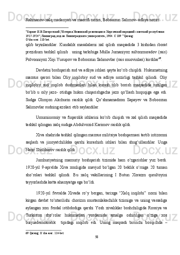 Rahmanov-xalq madanyati va maorifi noziri, Bobooxun Salimov- adliya noziri 
                                                           
91
Каранг:И.В.Погорелский,”История Хивинской революции и Хорезмской народной советской республики 
1917-1924”, Ленинград, изд-во Ленинградского университета, 1984. С 109  92
Qarang:
O‘sha asar. 110-bet 
qilib   tayinlandilar.   Kundalik   masalalarni   xal   qilish   maqsadida   3   kishidan   iborat
prezidium  tashkil   qilinib  .  uning  tarkibiga  Mulla   Jumaniyoz  sultonmuradov  (rais)
Polvonniyoz Xoji Yusupov va Bobooxun Salimovlar (rais muovinlari) kirdilar 69
.  
Davlatni boshqarish sud va adliya ishlari qayta ko‘rib chiqildi. Hukumatning
maxsus   qarori   bilan   Oliy   inqilobiy   sud   va   adliya   nozirligi   tashkil   qilindi.   Oliy
inqilobiy   sud   inqilob   dushmanlari   bilan   kurash   olib   borish   maqsadida   tuzilgan
bo‘lib   u   oily   jazo-   otishga   hukm   chiqarishgacha   jazo   qo‘llash   huquqiga   ega   edi.
Sudga   Olimjon   Akchurin   raislik   qildi.   Qo‘shmamadxon   Sapayev   va   Bobooxun
Salimovlar sudning azolari etib saylandilar. 
Umuminsoniy   va   fuqarolik   ishlarini   ko‘rib   chiqish   va   xal   qilish   maqsadida
tashkil qilingan xalq sudiga Abdulvoxid Karimov raislik qildi. 
Xiva shahrida tashkil qilingan maxsus militsiya boshqarmasi tartib intizomni
saqlash   va   jinoyatchilikka   qarshi   kurashish   ishlari   bilan   shug‘ullandilar.   Unga
Nazir Sholikarov raislik qildi. 
Jumhuriyatning   mamuriy   boshqarish   tizimida   ham   o‘zgarishlar   yuz   berdi.
1920-yil   9-aprelda   Xiva   xonligida   mavjud   bo‘lgan   20   beklik   o‘rniga   20   tuman
sho‘rolari   tashkil   qilindi.   Bu   xalq   vakillarining   I   Butun   Xorazm   qurultoyini
tayyorlashda katta ahamyatga ega bo‘ldi. 
1920-yil   fevralda   Xivada   ro‘y   bergan,   tarixga   “Xalq   inqilobi”   nomi   bilan
kirgan   davlat   to‘ntarilishi   chorizm   mustamlakachilik   tizimiga   va   uning   vassaliga
aylangan   xon   feodal   istibdodiga   qarshi   Yosh   xivaliklar   boshchiligida   Rossiya   va
Turkiston   sho‘rolar   hukumatlari   yordamida   amalga   oshirilgan   o‘ziga   xos
burjuademokratik     tipidagi   inqilob   edi.   Uning   maqsadi   birinchi   bosqichda   –
69  Qarang: O`sha asar. 114-bet 
58  
  