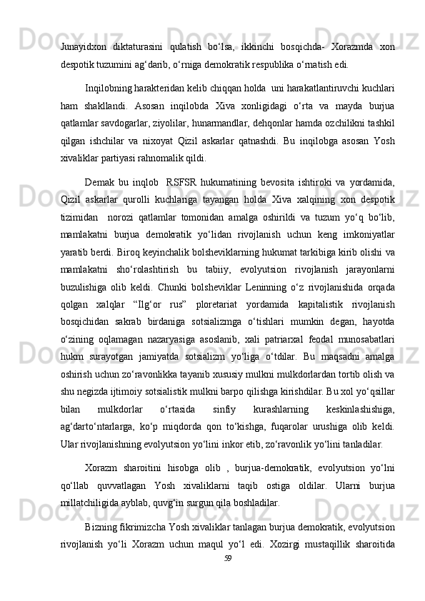 Junayidxon   diktaturasini   qulatish   bo‘lsa,   ikkinchi   bosqichda-   Xorazmda   xon
despotik tuzumini ag‘darib, o‘rniga demokratik respublika o‘rnatish edi. 
Inqilobning harakteridan kelib chiqqan holda  uni harakatlantiruvchi kuchlari
ham   shakllandi.   Asosan   inqilobda   Xiva   xonligidagi   o‘rta   va   mayda   burjua
qatlamlar savdogarlar, ziyolilar, hunarmandlar, dehqonlar hamda ozchilikni tashkil
qilgan   ishchilar   va   nixoyat   Qizil   askarlar   qatnashdi.   Bu   inqilobga   asosan   Yosh
xivaliklar partiyasi rahnomalik qildi. 
Demak   bu   inqlob     RSFSR   hukumatining   bevosita   ishtiroki   va   yordamida,
Qizil   askarlar   qurolli   kuchlariga   tayangan   holda   Xiva   xalqining   xon   despotik
tizimidan     norozi   qatlamlar   tomonidan   amalga   oshirildi   va   tuzum   yo‘q   bo‘lib,
mamlakatni   burjua   demokratik   yo‘lidan   rivojlanish   uchun   keng   imkoniyatlar
yaratib berdi. Biroq keyinchalik bolsheviklarning hukumat tarkibiga kirib olishi va
mamlakatni   sho‘rolashtirish   bu   tabiiy,   evolyutsion   rivojlanish   jarayonlarni
buzulishiga   olib   keldi.   Chunki   bolsheviklar   Leninning   o‘z   rivojlanishida   orqada
qolgan   xalqlar   “Ilg‘or   rus”   ploretariat   yordamida   kapitalistik   rivojlanish
bosqichidan   sakrab   birdaniga   sotsializmga   o‘tishlari   mumkin   degan,   hayotda
o‘zining   oqlamagan   nazaryasiga   asoslanib,   xali   patriarxal   feodal   munosabatlari
hukm   surayotgan   jamiyatda   sotsializm   yo‘liga   o‘tdilar.   Bu   maqsadni   amalga
oshirish uchun zo‘ravonlikka tayanib xususiy mulkni mulkdorlardan tortib olish va
shu negizda ijtimoiy sotsialistik mulkni barpo qilishga kirishdilar. Bu xol yo‘qsillar
bilan   mulkdorlar   o‘rtasida   sinfiy   kurashlarning   keskinlashishiga,
ag‘darto‘ntarlarga,   ko‘p   miqdorda   qon   to‘kishga,   fuqarolar   urushiga   olib   keldi.
Ular rivojlanishning evolyutsion yo‘lini inkor etib, zo‘ravonlik yo‘lini tanladilar. 
Xorazm   sharoitini   hisobga   olib   ,   burjua-demokratik,   evolyutsion   yo‘lni
qo‘llab   quvvatlagan   Yosh   xivaliklarni   taqib   ostiga   oldilar.   Ularni   burjua
millatchiligida ayblab, quvg‘in surgun qila boshladilar. 
Bizning fikrimizcha Yosh xivaliklar tanlagan burjua demokratik, evolyutsion
rivojlanish   yo‘li   Xorazm   uchun   maqul   yo‘l   edi.   Xozirgi   mustaqillik   sharoitida
59  
  