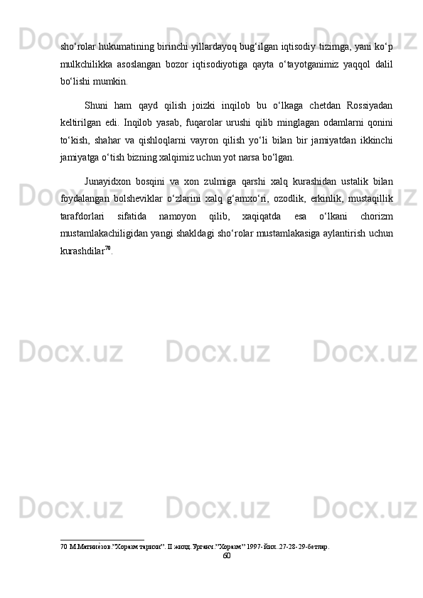 sho‘rolar hukumatining birinchi yillardayoq bug‘ilgan iqtisodiy tizimga, yani ko‘p
mulkchilikka   asoslangan   bozor   iqtisodiyotiga   qayta   o‘tayotganimiz   yaqqol   dalil
bo‘lishi mumkin. 
Shuni   ham   qayd   qilish   joizki   inqilob   bu   o‘lkaga   chetdan   Rossiyadan
keltirilgan   edi.   Inqilob   yasab,   fuqarolar   urushi   qilib   minglagan   odamlarni   qonini
to‘kish,   shahar   va   qishloqlarni   vayron   qilish   yo‘li   bilan   bir   jamiyatdan   ikkinchi
jamiyatga o‘tish bizning xalqimiz uchun yot narsa bo‘lgan. 
Junayidxon   bosqini   va   xon   zulmiga   qarshi   xalq   kurashidan   ustalik   bilan
foydalangan   bolsheviklar   o‘zlarini   xalq   g‘amxo‘ri,   ozodlik,   erkinlik,   mustaqillik
tarafdorlari   sifatida   namoyon   qilib,   xaqiqatda   esa   o‘lkani   chorizm
mustamlakachiligidan yangi shakldagi sho‘rolar mustamlakasiga aylantirish uchun
kurashdilar 70
.     
 
 
 
 
 
 
 
 
 
 
 
70  М.Матниеmзов.”Хоразм тарихи”. II жилд.Урганч.”Хоразм” 1997- йил..27-28-29-бетлар. 
60  
  