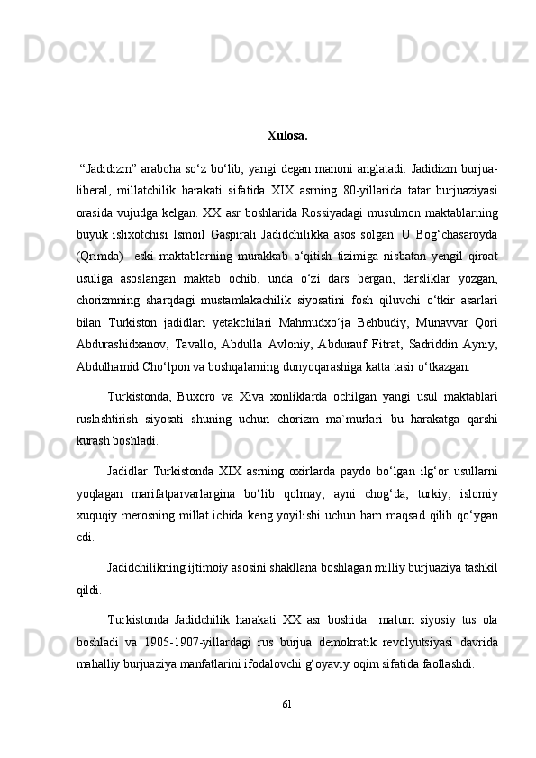  
 
 
Xulosa. 
  “Jadidizm”   arabcha  so‘z  bo‘lib, yangi   degan  manoni  anglatadi.  Jadidizm   burjua-
liberal,   millatchilik   harakati   sifatida   XIX   asrning   80-yillarida   tatar   burjuaziyasi
orasida  vujudga kelgan. XX  asr  boshlarida Rossiyadagi  musulmon maktablarning
buyuk   islixotchisi   Ismoil   Gaspirali   Jadidchilikka   asos   solgan.   U   Bog‘chasaroyda
(Qrimda)     eski   maktablarning   murakkab   o‘qitish   tizimiga   nisbatan   yengil   qiroat
usuliga   asoslangan   maktab   ochib,   unda   o‘zi   dars   bergan,   darsliklar   yozgan,
chorizmning   sharqdagi   mustamlakachilik   siyosatini   fosh   qiluvchi   o‘tkir   asarlari
bilan   Turkiston   jadidlari   yetakchilari   Mahmudxo‘ja   Behbudiy,   Munavvar   Qori
Abdurashidxanov,   Tavallo,   Abdulla   Avloniy,   Abdurauf   Fitrat,   Sadriddin   Ayniy,
Abdulhamid Cho‘lpon va boshqalarning dunyoqarashiga katta tasir o‘tkazgan. 
Turkistonda,   Buxoro   va   Xiva   xonliklarda   ochilgan   yangi   usul   maktablari
ruslashtirish   siyosati   shuning   uchun   chorizm   ma`murlari   bu   harakatga   qarshi
kurash boshladi. 
Jadidlar   Turkistonda   XIX   asrning   oxirlarda   paydo   bo‘lgan   ilg‘or   usullarni
yoqlagan   marifatparvarlargina   bo‘lib   qolmay,   ayni   chog‘da,   turkiy,   islomiy
xuquqiy merosning millat  ichida keng yoyilishi  uchun ham  maqsad  qilib qo‘ygan
edi. 
Jadidchilikning ijtimoiy asosini shakllana boshlagan milliy burjuaziya tashkil
qildi. 
Turkistonda   Jadidchilik   harakati   XX   asr   boshida     malum   siyosiy   tus   ola
boshladi   va   1905-1907-yillardagi   rus   burjua   demokratik   revolyutsiyasi   davrida
mahalliy burjuaziya manfatlarini ifodalovchi g‘oyaviy oqim sifatida faollashdi. 
61  
  