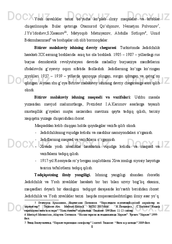 Yosh   xivaliklar   tarixi   bo‘yicha   ko‘plab   ilmiy   maqolalar   va   kitoblar
chiqarilmoqda.   Bular   qatoriga   Otamurod   Qo‘shjonov,   Nematjon   Polvonov 5
,
J.Yo‘ldoshev,S.Xasanov 11
,   Matyoqub   Matniyazov,   Abdulla   Sotliqov 6
,   Umid
Bekmuhammad 7
 va boshqalar ish olib bormoqdalar. 
Bitiruv   malakaviy   ishining   davriy   chegarasi :   Turkistonda   Jadidchilik
harakati XX asrning boshlarida  aniq tus ola boshladi. 1905 – 1907 – yillardagi rus
burjua   demokratik   revolyutsiyasi   davrida   mahalliy   burjuaziya   manfatlarini
ifodalovchi   g‘oyaviy   oqim   sifatida   faollashdi.   Jadidlarning   ko‘zga   ko‘ringan
ziyolilari   1937   –   1939   –   yillarda   qamoqqa   olingan,   surgin   qilingan   va   qatog‘on
qilingan. Aynan shu g‘oya Bitiruv malakaviy ishining davriy chegarasiga asos qilib
olindi. 
Bitiruv   malakaviy   ishning   maqsadi   va   vazifalari:   Ushbu   masala
yuzasidan   mavjud   malumotlarga,   Prezident   I.A.Karimov   asarlarga   tayanib
mustaqillik   g‘oyalari   nuqtai   nazaridan   mavzuni   qayta   tadqiq   qilish,   tarixiy
xaqiqatni yuzaga chiqarishdan iborat.  
Maqsaddan kelib chiqqan holda quyidagilar vazifa qilib olindi. 
- Jadidchilikning vujudga kelishi va mashhur namoyondalari o‘rganish. 
- Jadidlarning maqsad va vazifalarni o‘rgannish. 
- Xivada   yosh   xivaliklar   harakatini   vujudga   kelishi   va   maqsad   va
vazifalarni tadqiq qilish. 
- 1917-yil Rossiyada ro‘y bergan inqiloblarni Xiva xonligi siyosiy hayotiga
tasirini tafsilotlarni tadqiq qilish. 
Tadqiqotning   ilmiy   yangiligi.   Ishning   yangiligi   shundan   iboratki
Jadidchilik   va   Yosh   xivaliklar   harakati   bir   biri   bilan   uzviy   bog‘liq   ekanini,
maqsadlari   deyarli   bir   ekanligini     tadqiqot   darajasida   ko‘rsatib   berishdan   iborat.
Jadidchilik va Yosh xivaliklar tarixi   haqida mujassamlashtirilgan ilmiy asar yo‘q.
5   Отамурод   Қушжонов,   Неьматжон   Полвонов.   “Хоразмдаги   ижтимоий-сиеmсий   жара	еmнлар   ва
ҳаракатлар”   Тошкент.Abu   Matbuot-Konsalt.   MCHJ.2007-йил..   11
Ж.Йолдошев,   С.Хасанов.”Жадид
тарихшунослиги асослари”.”Халқ талими” журналида. Тошкент. 1992йил. 11-12-сонлар. 
6  Мат	
еmқуб Матни	еmзов, Абдулла Сотликов. “Жахон тарихи ва маданиятида Хоразм”. Урганч.”Хоразм”.1999- 
йил. 
7  Умид Бекмухаммад. “Хоразм тарихидан сахифалар”.1-китоб.Тошкент. “Янги аср авлоди”.2009-йил.  
8  
  