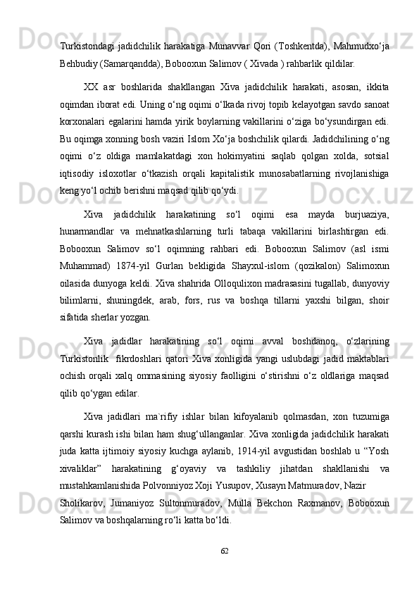 Turkistondagi   jadidchilik   harakatiga   Munavvar   Qori   (Toshkentda),   Mahmudxo‘ja
Behbudiy (Samarqandda), Bobooxun Salimov ( Xivada ) rahbarlik qildilar. 
XX   asr   boshlarida   shakllangan   Xiva   jadidchilik   harakati,   asosan,   ikkita
oqimdan iborat edi. Uning o‘ng oqimi o‘lkada rivoj topib kelayotgan savdo sanoat
korxonalari egalarini hamda yirik boylarning vakillarini o‘ziga bo‘ysundirgan edi.
Bu oqimga xonning bosh vaziri Islom Xo‘ja boshchilik qilardi. Jadidchilining o‘ng
oqimi   o‘z   oldiga   mamlakatdagi   xon   hokimyatini   saqlab   qolgan   xolda,   sotsial
iqtisodiy   isloxotlar   o‘tkazish   orqali   kapitalistik   munosabatlarning   rivojlanishiga
keng yo‘l ochib berishni maqsad qilib qo‘ydi. 
Xiva   jadidchilik   harakatining   so‘l   oqimi   esa   mayda   burjuaziya,
hunarmandlar   va   mehnatkashlarning   turli   tabaqa   vakillarini   birlashtirgan   edi.
Bobooxun   Salimov   so‘l   oqimning   rahbari   edi.   Bobooxun   Salimov   (asl   ismi
Muhammad)   1874-yil   Gurlan   bekligida   Shayxul-islom   (qozikalon)   Salimoxun
oilasida dunyoga keldi. Xiva shahrida Olloqulixon madrasasini tugallab, dunyoviy
bilimlarni,   shuningdek,   arab,   fors,   rus   va   boshqa   tillarni   yaxshi   bilgan,   shoir
sifatida sherlar yozgan.  
Xiva   jadidlar   harakatining   so‘l   oqimi   avval   boshdanoq,   o‘zlarining
Turkistonlik     fikrdoshlari   qatori   Xiva   xonligida   yangi   uslubdagi   jadid   maktablari
ochish   orqali   xalq   ommasining   siyosiy   faolligini   o‘stirishni   o‘z   oldlariga   maqsad
qilib qo‘ygan edilar. 
Xiva   jadidlari   ma`rifiy   ishlar   bilan   kifoyalanib   qolmasdan,   xon   tuzumiga
qarshi kurash ishi  bilan ham shug‘ullanganlar. Xiva xonligida jadidchilik harakati
juda   katta   ijtimoiy   siyosiy   kuchga   aylanib,   1914-yil   avgustidan   boshlab   u   “Yosh
xivaliklar”   harakatining   g‘oyaviy   va   tashkiliy   jihatdan   shakllanishi   va
mustahkamlanishida Polvonniyoz Xoji Yusupov, Xusayn Matmuradov, Nazir 
Sholikarov,   Jumaniyoz   Sultonmuradov,   Mulla   Bekchon   Raxmanov,   Bobooxun
Salimov va boshqalarning ro‘li katta bo‘ldi.  
62