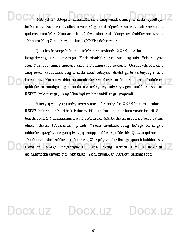 1920-yil   27-30-aprel   kunlariXorazm   xalq   vakillarining   birinchi   qurultoyi
bo‘lib  o‘tdi.  Bu  tasis  qurultoy  xiva   xonligi  ag‘darilganligi   va  endilikda  mamlakat
qadimiy nom bilan Xorazm deb atalishini elon qildi. Yangidan shakllangan davlat
“Xorazm Xalq Sovet Respublikasi” (XXSR) deb nomlandi. 
Qurultoyda yangi hukumat tarkibi ham saylandi. XXSR nozirlar 
kengashining   raisi   lavozimiga   “Yosh   xivaliklar”   partiyasining   raisi   Polvonniyoz
Xoji   Yusupov,  uning  muovini   qilib  Sultonmuradov  saylandi.   Qurultoyda  Xorazm
xalq   sovet   respublikasining   birinchi   konstitutsiyasi,   davlat   gerbi   va   bayrog‘i   ham
tasdiqlandi. Yosh xivaliklar hukumati Xorazm sharoitini, bu harakat hali feodalizm
qoldiqlarini   hisobga   olgan   holda   o‘z   milliy   siyosatini   yurgiza   boshladi.   Bu   esa
RSFSR hukumatiga, uning Xivadagi muhtor vakillariga  yoqmadi. 
Asosiy ijtimoiy iqtisodiy siyosiy masalalar bo‘yicha XXSR hukumati bilan 
RSFSR hukumati o‘rtasida kelishmovchiliklar, hatto nizolar ham paydo bo‘ldi. Shu
boisdan RSFSR hukumatiga maqul bo‘lmagan XXSR davlat arboblari taqib ostiga
olindi,   davlat   to‘ntarishlar   qilindi.   “Yosh   xivaliklar”ning   ko‘zga   ko‘ringan
rahbarlari quvg‘un surgun qilindi, qamoqqa tashlandi, o‘ldirildi. Qutulib qolgan 
“Yosh xivaliklar” rahbarlari Toshkent, Chorjo‘y va To‘rtko‘lga qochib ketdilar. Bu
ahvol   to   1924-yil   noyabrigacha,   XXSR   okrug   sifatida   O‘zSSR   tarkibiga
qo‘shilguncha davom etdi. Shu bilan “Yosh xivaliklar” harakati barham topdi.       
 
 
 
 
 
 
 
64  
  