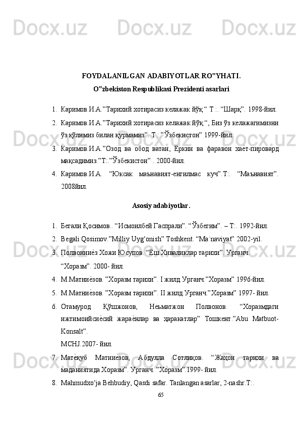 FOYDALANILGAN ADABIYOTLAR RO YHATI. ‟
O zbekiston Respublikasi Prezidenti asarlari 	
‟
1. Каримов.И.А.”Тарихий хотирасиз келажак йўқ “ Т :. “Шарқ”. 1998-йил.
2. Каримов.И.А.”Тарихий хотирасиз келажак йўқ “, Биз ўз келажагимизни
ўз қўлимиз билан қурмамиз”. T :.”Ўзбекистон” 1999-йил. 
3. Каримов.И.А.”Озод   ва   обод   ватан,   Еркин   ва   фаравон   ха	
еmт-пировард
мақсадимиз.”T:.”Ўзбекистон” . 2000-йил. 
4. Каримов.И.А.   “Юксак   маънавият-енгилмас   куч”.T:.   “Маънавият”.
2008йил. 
Asosiy adabiyotlar. 
1. Бегали Қосимов.. “Исмоилбей Гаспрали”. “Ўзбегим”. – Т:. 1992-йил. 
2. Begali Qosimov.”Milliy Uyg‘onish” Toshkent.  “Ma`naviyat” 2002-yil. 
3. Полвонни	
еmз Хожи Юсупов. “Ёш Хиваликлар тарихи”. Урганч. 
“Xоразм”. 2000- йил. 
4. М.Матни	
еmзов. ”Хоразм тарихи”. I жилд.Урганч.”Хоразм” 1996-йил. 
5. М.Матни
еmзов. ”Хоразм тарихи”. II жилд.Урганч.”Хоразм” 1997- йил. 
6. Отамурод   Қўшжонов,   Неьматжон   Полвонов.   “Хоразмдаги
ижтимоийси	
еmсий   жара	еmнлар   ва   ҳаракатлар”   Тошкент.”Abu   Matbuot-
Konsalt”. 
MCHJ.2007- йил. 
7. Мат	
еmқуб   Матни	еmзов,   Абдулла   Сотлиқов.   “Жаҳон   тарихи   ва
маданиятида Хоразм”. Урганч. ”Хоразм”.1999- йил. 
8. Mahmudxo‘ja Behbudiy, Qasdi safar.  Tanlangan asarlar, 2-nashr.T:. 
65