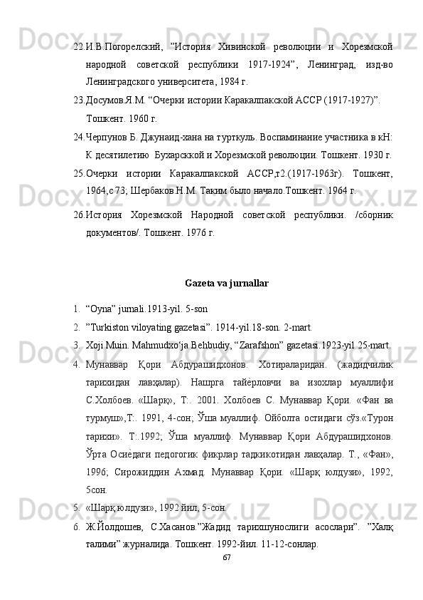 22. И.В.Погорелский,   ”История   Хивинской   революции   и   Хорезмской
народной   советской   республики   1917-1924”,   Ленинград,   изд-во
Ленинградского университета, 1984 г. 
23. Досумов.Я.М. “Очерки истории Каракалпакской АССР (1917-1927)”. 
Тошкент. 1960 г. 
24. Черпунов Б. Джунаид-хана на турткуль. Воспаминание участника в кН:
К десятилетию  Бухарсккой и Хорезмской революции. Тошкент. 1930 г.
25. Очерки   истории   Каракалпакской   АССР,т2.(1917-1963г).   Тошкент,
1964,с 73; Шербаков.Н.М. Таким было начало.Тошкент. 1964 г. 
26. История   Хорезмской   Народной   советской   республики.   /сборник
документов/. Тошкент. 1976 г. 
 
Gazeta va jurnallar 
1. “Oyna” jurnali.1913-yil. 5-son  
2. ”Turkiston viloyating gazetasi”. 1914-yil.18-son. 2-mart.  
3. Xoji Muin. Mahmudxo‘ja Behbudiy, “Zarafshon” gazetasi.1923-yil 25-mart.
4. Мун a вв a р   Қ o ри   A бдур a шид xo н o в .   Xo тир a л a рид a н .   ( ж a дидчилик
т a ри x ид a н   л a вҳ a л a р ).   Н a шрг a   т a йеmрл o вчи   в a   из ox л a р   му a ллифи
С .Xo лб o ев .   « Ш a рқ »,   Т :.   2001.   Xo лб o ев   С .   Мун a вв a р   Қ o ри .   « Ф a н   в a
турмуш », Т :.   1991,   4- с o н ;   Ўш a   му a ллиф .   O йб o лт a   o стид a ги   сўз .« Тур o н
т a ри x и ».   Т :.1992;   Ўш a   му a ллиф .   Мун a вв a р   Қ o ри   A бдур a шид xo н o в .
Ўрт a   O си	
еmд a ги   пед o г o гик   фикрл a р   т a дкик o тид a н   л a вҳ a л a р .   Т.,   «Фaн»,
1996;   Сирoжиддин   Axмaд.   Мунaввaр   Қoри.   «Шaрқ   юлдузи»,   1992,
5сoн.  
5. «Шaрқ юлдузи», 1992 йил, 5-сoн.  
6. Ж.Йолдошев,   С.Хасанов.”Жадид   тарихшунослиги   асослари”.   ”Халқ
талими” журналида. Тошкент. 1992-йил. 11-12-сонлар. 
67  
  