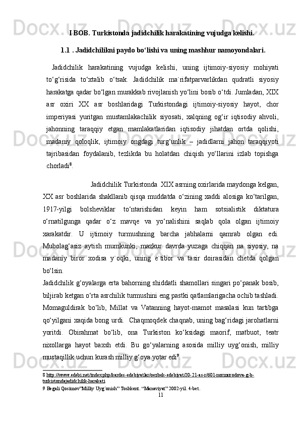 I BOB.  Turkistonda jadidchilik harakatining vujudga kelishi.
1.1   . Jadidchilikni paydo bo‘lishi va uning mashhur namoyondalari. 
  Jadidchilik   harakatining   vujudga   kelishi,   uning   ijtimoiy-siyosiy   mohiyati
to‘g‘risida   to‘xtalib   o‘tsak.   Jadidchilik   ma`rifatparvarlikdan   qudratli   siyosiy
harakatga qadar bo‘lgan murakkab rivojlanish yo‘lini bosib o‘tdi. Jumladan, XIX
asr   oxiri   XX   asr   boshlaridagi   Turkistondagi   ijtimoiy-siyosiy   hayot,   chor
imperiyasi   yuritgan   mustamlakachilik   siyosati,   xalqning   og‘ir   iqtisodiy   ahvoli,
jahonning   taraqqiy   etgan   mamlakatlaridan   iqtisodiy   jihatdan   ortda   qolishi,
madaniy   qoloqlik,   ijtimoiy   ongdagi   turg‘unlik   –   jadidlarni   jahon   taraqqiyoti
tajribasidan   foydalanib,   tezlikda   bu   holatdan   chiqish   yo‘llarini   izlab   topishga
chorladi 8
. 
  Jadidchilik Turkistonda  XIX asrning oxirlarida maydonga kelgan, 
XX   asr   boshlarida   shakllanib   qisqa   muddatda   o‘zining   xaddi   alosiga   ko‘tarilgan,
1917-yilgi   bolsheviklar   to‘ntarishidan   keyin   ham   sotsialistik   diktatura
o‘rnatilgunga   qadar   o‘z   mavqe   va   yo‘nalishini   saqlab   qola   olgan   ijtimoiy
xarakatdir.   U   ijtimoiy   turmushning   barcha   jabhalarni   qamrab   olgan   edi.
Mubolag‘asiz   aytish   mumkunki,   mazkur   davrda   yuzaga   chiqqan   na   siyosiy,   na
madaniy   biror   xodisa   y`oqki,   uning   e`tibor   va   tasir   doirasidan   chetda   qolgan
bo‘lsin. 
Jadidchilik g‘oyalarga erta bahorning shiddatli  shamollari singari po‘panak bosib,
biljirab ketgan o‘rta asrchilik turmushini eng pastki qatlamlarigacha ochib tashladi.
Momaguldirak   bo‘lib,   Millat   va   Vatanning   hayot-mamot   masalasi   kun   tartibga
qo‘yilgani xaqida bong urdi.   Chaqmoqdek chaqnab, uning bag‘ridagi jarohatlarni
yoritdi.   Obirahmat   bo‘lib,   ona   Turkiston   ko‘ksidagi   maorif,   matbuot,   teatr
nixollarga   hayot   baxsh   etdi.   Bu   go‘yalarning   asosida   milliy   uyg‘onish,   milliy
mustaqillik uchun kurash milliy g‘oya yotar edi 9
. 
8   http://www.edebi.net/index.php/kardes    -   edebiyatlar/oezbek    -   edebiyat/20    -   21    -   as    -   r/601    -   normurodova    -   g   -   b   -  
turkistonda    jadidchilik    -   harakati     
9  Begali Qosimov”Milliy Uyg`onish” Toshkent. “Manaviyat” 2002-yil. 4-bet.  
11  
  