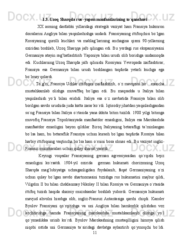 1.3. Uzoq Sharqda rus -yapon manfaatlarining to`qnashuvi
  XX   asrning   dastlabki   yillaridagi   strategik   vaziyat   ham   Fransiya   hukmron
doiralarini  Angliya  bilan  yaqinlashishga  undadi.  Fransiyaning  ittifoqchisi   bo`lgan
Rossiyaning   qurolli   kuchlari   va   mablag’larining   anchagina   qismi   90-yillarning
oxiridan   boshlab,   Uzoq   Sharqqa   jalb   qilingan   edi.   Bu   yerdagi   rus   ekspansiyasini
Germaniya atayin rag’batlashtirib Yaponiya bilan urush olib borishga undamoqda
edi.   Kuchlarning   Uzoq   Sharqda   jalb   qilinishi   Rossiyani   Yevropada   zaiflashtirar,
Fransiya   esa   Germaniya   bilan   urush   boshlangan   taqdirda   yetarli   kuchga   ega
bo`lmay qolardi.
To`g’ri,   Fransiya   Uchlar   ittifoqini   zaiflashtirib,   o`z   mavqeini   bir       muncha
mustahkamlab   olishga   muvaffaq   bo`lgan   edi.   Bu   maqsadda   u   Italiya   bilan
yaqinlashish   yo`li   bilan   erishdi.   Italiya   esa   o`z   navbatida   Fransiya   bilan   olib
borilgan savdo urushida juda katta zarar ko`rdi. Iqtisodiy jihatdan yaqinlashgandan
so`ng Fransiya bilan Italiya o`rtasida yana ikkita bitim tuzildi. 1900 yilgi bitimga
muvofiq   Fransiya   Tripolitaniyada   manfaatdor   emasligini,   Italiya   esa   Marokashda
manfaatdor   emasligini   bayon   qildilar.   Biroq   Italiyaning   betarafligi   ta’minlangan
bo`lsa   ham,   bu   betaraflik   Fransiya   uchun   kurash   bo`lgan   taqdirda   Rossiya   bilan
harbiy ittifoqning vaqtincha bo`lsa ham o`rnini bosa olmas edi. Bu vaziyat ingliz-
Fransuz muzokaralari uchun qulay sharoit yaratdi.
  Keyingi   voqealar   Fransiyaning   german   agressiyasidan   qo`rqishi   bejiz
emasligini   ko`rsatdi.   1904-yil   oxirida     german   hukumati   chorizmning   Uzoq
Sharqda   mag’lubiyatga   uchraganligidan   foydalanib,   faqat   Germaniyaning   o`zi
uchun   qulay   bo`lgan   savdo   shartnomasini   tuzishga   rus   hukumatini   majbur   qildi,
Vilgelm II bu bilan cheklanmay Nikolay II bilan Rossiya va Germaniya o`rtasida
ittifoq   tuzish   haqida   shaxsiy   muzokaralar   boshlab   yubordi.   Germaniya   hukumati
mavjud   ahvolni   hisobga   olib,   ingliz-Fransuz   Antantasiga   qarshi   chiqdi.   Kansler
Byulov   Fransiyani   qo`rqitishga   va   uni   Angliya   bilan   hamkorlik   qilishdan   voz
kechdirishga   hamda   Fransiyaning   marokashda   mustahkamlanib   olishga   yo`l
qo`ymaslikka   urinib   ko`rdi.   Byulov   Marokashning   mustaqilligini   himoya   qilish
niqobi   ostida   uni   Germaniya   ta`siridagi   davlatga   aylantirib   qo`ymoqchi   bo`ldi.
11 