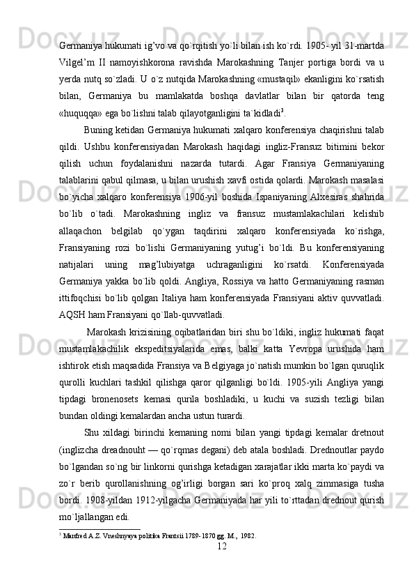 Germaniya hukumati ig’vo va qo`rqitish yo`li bilan ish ko`rdi. 1905- yil 31-martda
Vilgel’m   II   namoyishkorona   ravishda   Marokashning   Tanjer   portiga   bordi   va   u
yerda nutq so`zladi. U o`z nutqida Marokashning «mustaqil» ekanligini ko`rsatish
bilan,   Germaniya   bu   mamlakatda   boshqa   davlatlar   bilan   bir   qatorda   teng
«huquqqa» ega bo`lishni talab qilayotganligini ta`kidladi 3
.
Buning ketidan Germaniya hukumati xalqaro konferensiya chaqirishni talab
qildi.   Ushbu   konferensiyadan   Marokash   haqidagi   ingliz-Fransuz   bitimini   bekor
qilish   uchun   foydalanishni   nazarda   tutardi.   Agar   Fransiya   Germaniyaning
talablarini qabul qilmasa, u bilan urushish xavfi ostida qolardi. Marokash masalasi
bo`yicha   xalqaro   konferensiya   1906-yil   boshida   Ispaniyaning   Alxesiras   shahrida
bo`lib   o`tadi.   Marokashning   ingliz   va   fransuz   mustamlakachilari   kelishib
allaqachon   belgilab   qo`ygan   taqdirini   xalqaro   konferensiyada   ko`rishga,
Fransiyaning   rozi   bo`lishi   Germaniyaning   yutug’i   bo`ldi.   Bu   konferensiyaning
natijalari   uning   mag’lubiyatga   uchraganligini   ko`rsatdi.   Konferensiyada
Germaniya yakka  bo`lib qoldi. Angliya,  Rossiya   va  hatto Germaniyaning  rasman
ittifoqchisi   bo`lib   qolgan   Italiya   ham   konferensiyada   Fransiyani   aktiv  quvvatladi.
AQSH ham Fransiyani qo`llab-quvvatladi.
  Marokash krizisining oqibatlaridan biri shu bo`ldiki, ingliz hukumati faqat
mustamlakachilik   ekspeditsiyalarida   emas,   balki   katta   Yevropa   urushida   ham
ishtirok etish maqsadida Fransiya va Belgiyaga jo`natish mumkin bo`lgan quruqlik
qurolli   kuchlari   tashkil   qilishga   qaror   qilganligi   bo`ldi.   1905-yili   Angliya   yangi
tipdagi   bronenosets   kemasi   qurila   boshladiki,   u   kuchi   va   suzish   tezligi   bilan
bundan oldingi kemalardan ancha ustun turardi.
Shu   xildagi   birinchi   kemaning   nomi   bilan   yangi   tipdagi   kemalar   dretnout
(inglizcha dreadnouht — qo`rqmas degani) deb atala boshladi. Drednoutlar paydo
bo`lgandan so`ng bir linkorni qurishga ketadigan xarajatlar ikki marta ko`paydi va
zo`r   berib   qurollanishning   og’irligi   borgan   sari   ko`proq   xalq   zimmasiga   tusha
bordi. 1908-yildan 1912-yilgacha Germaniyada har yili to`rttadan drednout qurish
mo`ljallangan edi.
3
 Manfred A.Z. Vneshnyaya politika Frantsii 1789-1870 gg. M.,  1982.
12 