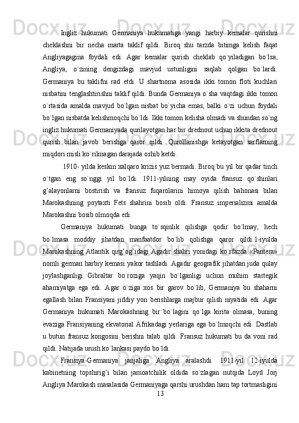 Ingliz   hukumati   Germaniya   hukumatiga   yangi   harbiy   kemalar   qurishni
cheklashni   bir   necha   marta   taklif   qildi.   Biroq   shu   tarzda   bitimga   kelish   faqat
Angliyagagina   foydali   edi.   Agar   kemalar   qurish   cheklab   qo`yiladigan   bo`lsa,
Angliya,   o`zining   dengizdagi   mavjud   ustunligini   saqlab   qolgan   bo`lardi.
Germaniya   bu   taklifni   rad   etdi.   U   shartnoma   asosida   ikki   tomon   floti   kuchlari
nisbatini tenglashtirishni taklif qildi. Bunda Germaniya o`sha vaqtdagi ikki tomon
o`rtasida   amalda   mavjud   bo`lgan   nisbat   bo`yicha   emas,   balki   o`zi   uchun   foydali
bo`lgan nisbatda kelishmoqchi bo`ldi. Ikki tomon kelisha olmadi va shundan so`ng
ingliz hukumati Germaniyada qurilayotgan har bir drednout uchun ikkita drednout
qurish   bilan   javob   berishga   qaror   qildi.   Qurollanishga   ketayotgan   sarflarning
miqdori misli ko`rilmagan darajada oshib ketdi.
  1910- yilda keskin xalqaro krizis yuz bermadi. Biroq bu yil bir qadar tinch
o`tgan   eng   so`nggi   yil   bo`ldi.   1911-yilning   may   oyida   fransuz   qo`shinlari
g’alayonlarni   bostirish   va   fransuz   fuqarolarini   himoya   qilish   bahonasi   bilan
Marokashning   poytaxti   Fets   shahrini   bosib   oldi.   Fransuz   imperializmi   amalda
Marokashni bosib olmoqda edi.
Germaniya   hukumati   bunga   to`sqinlik   qilishga   qodir   bo`lmay,   hech
bo`lmasa   moddiy   jihatdan   manfaatdor   bo`lib   qolishga   qaror   qildi.1-iyulda
Marokashning   Atlantik   qirg’og’idagi   Agadir   shahri   yonidagi   ko`rfazda   «Pantera»
nomli german harbiy kemasi yakor tashladi. Agadir geografik jihatdan juda qulay
joylashganligi   Gibraltar   bo`roziga   yaqin   bo`lganligi   uchun   muhim   startegik
ahamiyatga   ega   edi.   Agar   o`ziga   xos   bir   garov   bo`lib,   Germaniya   bu   shaharni
egallash   bilan   Fransiyani   jiddiy   yon   berishlarga   majbur   qilish   niyatida   edi.   Agar
Germaniya   hukumati   Marokashning   bir   bo`lagini   qo`lga   kirita   olmasa,   buning
evaziga Fransiyaning ekvatorial Afrikadagi yerlariga ega bo`lmoqchi edi. Dastlab
u   butun   fransuz   kongosini   berishni   talab   qildi.   Fransuz   hukumati   bu   da`voni   rad
qildi. Natijada urush ko`lankasi paydo bo`ldi.
Fransiya-Germaniya   janjaliga   Angliya   aralashdi.   1911-yil   12-iyulda
kabinetning   topshirig’i   bilan   jamoatchilik   oldida   so`zlagan   nutqida   Loyd   Jorj
Angliya Marokash masalasida Germaniyaga qarshi urushdan ham tap tortmasligini
13 