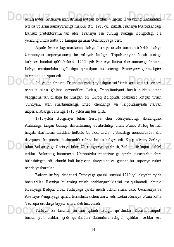 ochiq aytdi. Britaniya ministrining aytgan so`zlari Vilgelm II va uning hukumatini
o`z da`volarini kamaytirishga majbur etdi. 1911-yil kuzida Fransiya Marokashdagi
fransuz   protektoratini   tan   oldi.   Fransiya   esa   buning   evaziga   Kongodagi   o`z
yerining uncha katta bo`lmagan qismini Germaniyaga berdi.
Agadir   krizisi   tugamasdanoq   Italiya-Turkiya   urushi   boshlanib   ketdi.   Italiya
Usmoniylar   imperiyasining   bir   viloyati   bo`lgan   Tripolitaniyani   bosib   olishga
ko`pdan   harakat   qilib   kelardi.   1900-   yili   Fransiya-Italiya   shartnomasiga   binoan,
Italiya   mustamlaka   egallashga   qaratilgan   bu   urushga   Fransiyaning   roziligini
ta`minlab qo`ygan edi.
Italiya   qo`shinlari   Tripolitaniyada   joylashgan   zaif   turk   garnizonlari   ustidan
osonlik   bilan   g’alaba   qozondilar.   Lekin,   Tripolitaniyani   bosib   olishini   uzoq
vaqtgacha   tan   olishga   ko`nmagan   edi.   Biroq   Bolqonda   boshlanib   ketgan   urush
Turkiyani   sulh   shartnomasiga   imzo   chekishga   va   Tripolitaniyada   italyan
imperialistlarga berishga 1912 yilda majbur qildi.
1912-yilda   Bolgariya   bilan   Serbiya   chor   Rosiyasining,   shuningdek
Antantaga   kirgan   boshqa   davlatlarning   vositachiligi   bilan   o`zaro   ittifoq   bo`lish
haqida   shartnoma   tuzdilar,   holbuki   bu   ikki   davlat   o`rtasidagi   munosabatlar   shu
davrgacha   ko`pincha   dushmanlik   ruhida   bo`lib   kelgan   edi.   Ko`p   o`tmay   Serbiya
bilan Bolgariyaga Gretsiya bilan Chernogoriya qo`shilib, Bolqon ittifoqini tashkil
etdilar.   Bularning   hammasini   Usmoniylar   imperiyasiga   qarshi   kurashish   uchun
birlashtirgan   edi,   chunki   hali   ko`pgina   slavyanlar   va   greklar   bu   imperiya   zulmi
ostida yashardilar.
Bolqon   ittifoqi   davlatlari   Turkiyaga   qarshi   urushni   1912   yil   oktyabr   oyida
boshladilar.   Rossiya   bularning   urush   boshlanganliklarini   ma`qullamadi,   chunki
Rossiyaga Bolqon bloki Turkiyaga qarshi urush uchun emas, balki Germaniya va
Avstriya-Vengriyaga qarshi kurashish uchun zarur edi. Lekin Rossiya o`zini katta
Yevropa urushiga tayyor emas, deb hisoblardi.
Turkiya   tez   fursatda   tor-mor   qilindi.   Bolgar   qo`shinlari   Konstantinopol’
tomon   yo`l   oldilar,   grek   qo`shinlari   Salonikini   ishg’ol   qildilar,   serblar   esa
14 