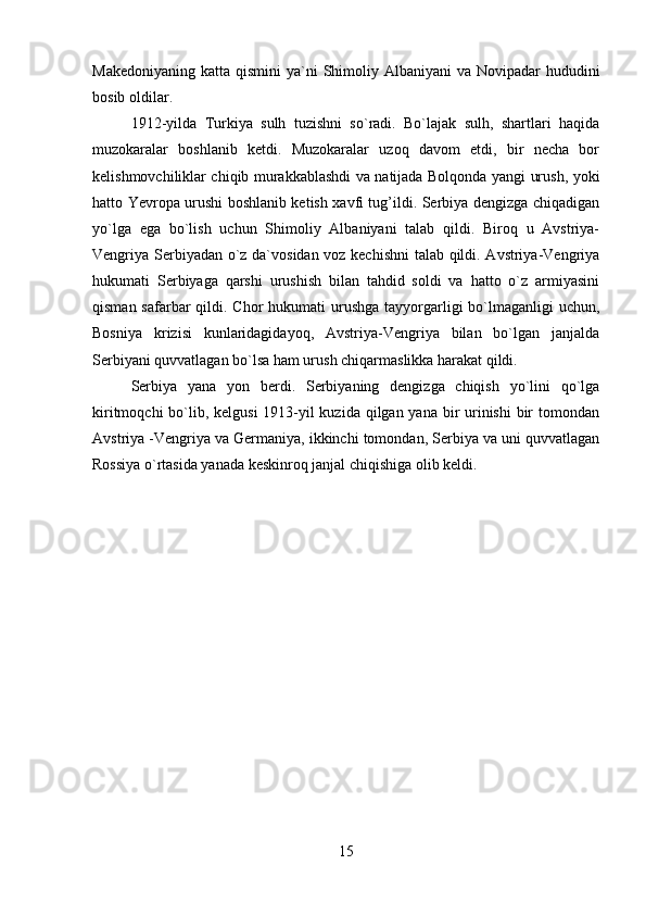 Makedoniyaning  katta qismini  ya`ni  Shimoliy Albaniyani  va Novipadar  hududini
bosib oldilar.
1912-yilda   Turkiya   sulh   tuzishni   so`radi.   Bo`lajak   sulh,   shartlari   haqida
muzokaralar   boshlanib   ketdi.   Muzokaralar   uzoq   davom   etdi,   bir   necha   bor
kelishmovchiliklar chiqib murakkablashdi va natijada Bolqonda yangi urush, yoki
hatto Yevropa urushi boshlanib ketish xavfi tug’ildi. Serbiya dengizga chiqadigan
yo`lga   ega   bo`lish   uchun   Shimoliy   Albaniyani   talab   qildi.   Biroq   u   Avstriya-
Vengriya Serbiyadan o`z da`vosidan voz kechishni  talab qildi. Avstriya-Vengriya
hukumati   Serbiyaga   qarshi   urushish   bilan   tahdid   soldi   va   hatto   o`z   armiyasini
qisman safarbar  qildi. Chor  hukumati  urushga  tayyorgarligi  bo`lmaganligi  uchun,
Bosniya   krizisi   kunlaridagidayoq,   Avstriya-Vengriya   bilan   bo`lgan   janjalda
Serbiyani quvvatlagan bo`lsa ham urush chiqarmaslikka harakat qildi.
Serbiya   yana   yon   berdi.   Serbiyaning   dengizga   chiqish   yo`lini   qo`lga
kiritmoqchi  bo`lib, kelgusi  1913-yil kuzida qilgan yana bir  urinishi  bir  tomondan
Avstriya -Vengriya va Germaniya, ikkinchi tomondan, Serbiya va uni quvvatlagan
Rossiya o`rtasida yanada keskinroq janjal chiqishiga olib keldi.
15 