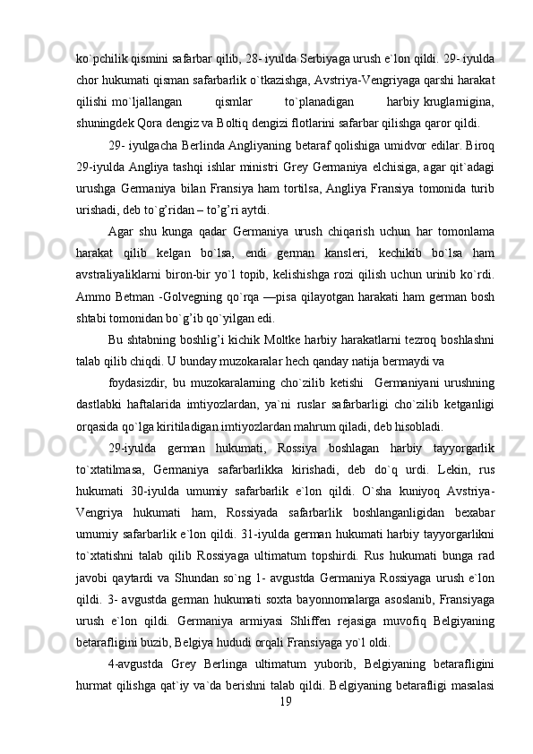 ko`pchilik qismini safarbar qilib, 28- iyulda Serbiyaga urush e`lon qildi. 29- iyulda
chor hukumati qisman safarbarlik o`tkazishga, Avstriya-Vengriyaga qarshi harakat
qilishi   mo`ljallangan               qismlar               to`planadigan               harbiy   kruglarnigina,
shuningdek Qora dengiz va Boltiq dengizi flotlarini safarbar qilishga qaror qildi.
29- iyulgacha Berlinda Angliyaning betaraf qolishiga umidvor edilar. Biroq
29-iyulda Angliya tashqi  ishlar  ministri Grey Germaniya elchisiga, agar  qit`adagi
urushga   Germaniya   bilan   Fransiya   ham   tortilsa,   Angliya   Fransiya   tomonida   turib
urishadi, deb to`g’ridan – to’g’ri aytdi.
Agar   shu   kunga   qadar   Germaniya   urush   chiqarish   uchun   har   tomonlama
harakat   qilib   kelgan   bo`lsa,   endi   german   kansleri,   kechikib   bo`lsa   ham
avstraliyaliklarni   biron-bir   yo`l   topib,   kelishishga   rozi   qilish   uchun   urinib   ko`rdi.
Ammo Betman  -Golvegning qo`rqa —pisa  qilayotgan  harakati  ham   german bosh
shtabi tomonidan bo`g’ib qo`yilgan edi.
Bu shtabning boshlig’i kichik Moltke harbiy harakatlarni  tezroq boshlashni
talab qilib chiqdi. U bunday muzokaralar hech qanday natija bermaydi va
foydasizdir,   bu   muzokaralarning   cho`zilib   ketishi     Germaniyani   urushning
dastlabki   haftalarida   imtiyozlardan,   ya`ni   ruslar   safarbarligi   cho`zilib   ketganligi
orqasida qo`lga kiritiladigan imtiyozlardan mahrum qiladi, deb hisobladi.
29-iyulda   german   hukumati,   Rossiya   boshlagan   harbiy   tayyorgarlik
to`xtatilmasa,   Germaniya   safarbarlikka   kirishadi,   deb   do`q   urdi.   Lekin,   rus
hukumati   30-iyulda   umumiy   safarbarlik   e`lon   qildi.   O`sha   kuniyoq   Avstriya-
Vengriya   hukumati   ham,   Rossiyada   safarbarlik   boshlanganligidan   bexabar
umumiy safarbarlik e`lon qildi.  31-iyulda  german  hukumati  harbiy  tayyorgarlikni
to`xtatishni   talab   qilib   Rossiyaga   ultimatum   topshirdi.   Rus   hukumati   bunga   rad
javobi   qaytardi   va   Shundan   so`ng   1-   avgustda   Germaniya   Rossiyaga   urush   e`lon
qildi.   3-   avgustda   german   hukumati   soxta   bayonnomalarga   asoslanib,   Fransiyaga
urush   e`lon   qildi.   Germaniya   armiyasi   Shliffen   rejasiga   muvofiq   Belgiyaning
betarafligini buzib, Belgiya hududi orqali Fransiyaga yo`l oldi.
4-avgustda   Grey   Berlinga   ultimatum   yuborib,   Belgiyaning   betarafligini
hurmat  qilishga  qat`iy va`da berishni  talab  qildi. Belgiyaning  betarafligi  masalasi
19 