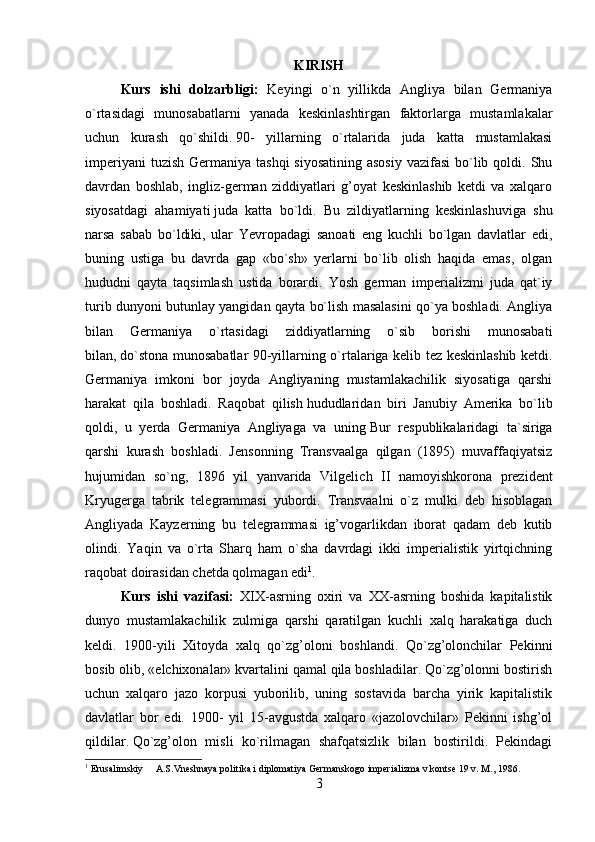 KIRISH
Kurs   ishi   dolzarbligi:   Keyingi   o`n   yillikda   Angliya   bilan   Germaniya
o`rtasidagi   munosabatlarni   yanada   keskinlashtirgan   faktorlarga   mustamlakalar
uchun   kurash   qo`shildi.   90-   yillarning   o`rtalarida   juda   katta   mustamlakasi
imperiyani  tuzish  Germaniya tashqi  siyosatining  asosiy  vazifasi  bo`lib qoldi. Shu
davrdan   boshlab,   ingliz-german   ziddiyatlari   g’oyat   keskinlashib   ketdi   va   xalqaro
siyosatdagi   ahamiyati   juda   katta   bo`ldi.   Bu   zildiyatlarning   keskinlashuviga   shu
narsa   sabab   bo`ldiki,   ular   Yevropadagi   sanoati   eng   kuchli   bo`lgan   davlatlar   edi,
buning   ustiga   bu   davrda   gap   «bo`sh»   yerlarni   bo`lib   olish   haqida   emas,   olgan
hududni   qayta   taqsimlash   ustida   borardi.   Yosh   german   imperializmi   juda   qat`iy
turib dunyoni butunlay yangidan qayta bo`lish masalasini qo`ya boshladi. Angliya
bilan   Germaniya   o`rtasidagi   ziddiyatlarning   o`sib   borishi   munosabati
bilan,   do`stona munosabatlar 90-yillarning o`rtalariga kelib tez keskinlashib ketdi.
Germaniya   imkoni   bor   joyda   Angliyaning   mustamlakachilik   siyosatiga   qarshi
harakat   qila   boshladi.   Raqobat   qilish   hududlari dan   biri   Janubiy   Amerika   bo`lib
qoldi,   u   yerda   Germaniya   Angliyaga   va   uning   B ur   respublikalaridagi   ta`siriga
qarshi   kurash   boshladi.   J e nsonning   Transvaalga   qilgan   (1895)   muvaffaqiyatsiz
hujumidan   so`ng,   1896   yil   yanvarida   Vilgel i ch   II   namoyishkorona   prezident
Kryugerga   tabrik   telegrammasi   yubordi.   Transvaalni   o`z   mulki   deb   hisoblagan
Angliyada   Kayzerning   bu   telegrammasi   ig’vogarlikdan   iborat   qadam   deb   kutib
olindi.   Yaqin   va   o`rta   Sharq   ham   o`sha   davrdagi   ikki   imperialistik   yirtqichning
raqobat doirasidan chetda qolmagan edi 1
.
Kurs   ishi   vazifasi:   XIX-asrning   oxiri   va   XX-asrning   boshida   kapitalistik
dunyo   mustamlakachilik   zulmiga   qarshi   qaratilgan   kuchli   xalq   harakatiga   duch
keldi.   1900-yili   Xitoyda   xalq   qo`zg’oloni   boshlandi.   Qo`zg’olonchilar   Pekinni
bosib olib, «elchixonalar» kvartalini qamal qila boshladilar. Qo`zg’olonni bostirish
uchun   xalqaro   jazo   korpusi   yuborilib,   uning   sostavida   barcha   yirik   kapitalistik
davlatlar   bor   edi.   1900-   yil   15-avgustda   xalqaro   «jazolovchilar»   Pekinni   ishg’ol
qildilar.   Qo`zg’olon   misli   ko`rilmagan   shafqatsizlik   bilan   bostirildi.   Pekindagi
1
 Erusalimskiy     A.S.Vneshnaya politika i diplomatiya Germanskogo imperializma v kontse 19 v. M., 1986.
3 