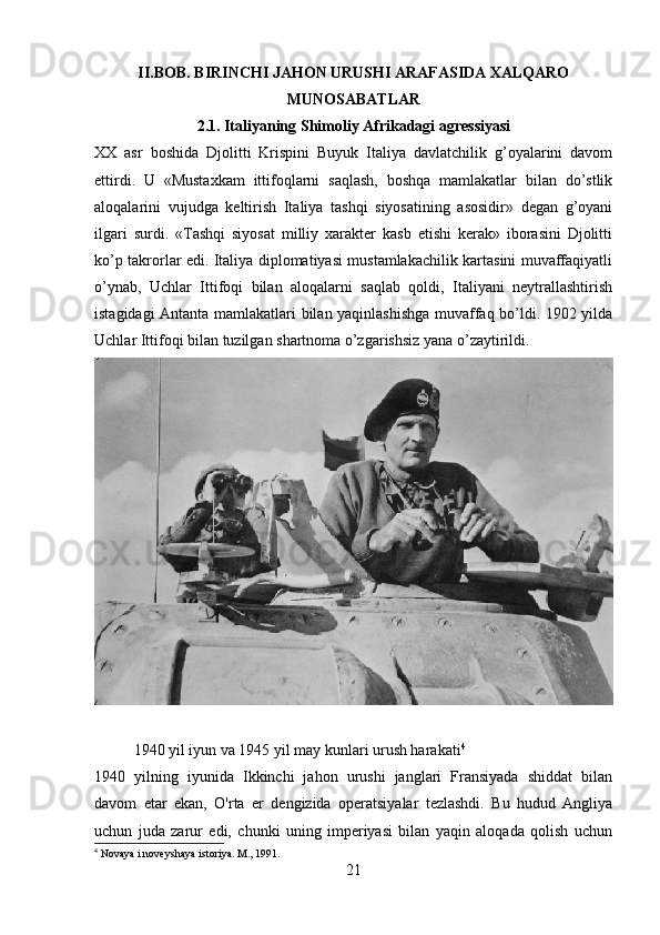 II.BOB. BIRINCHI JAHON URUSHI ARAFASIDA XALQARO
MUNOSABATLAR
2.1. Italiyaning Shimoliy Afrikadagi agressiyasi
XX   asr   boshida   Djolitti   Krispini   Buyuk   Italiya   davlatchilik   g’oyalarini   davom
ettirdi.   U   «Mustaxkam   ittifoqlarni   saqlash,   boshqa   mamlakatlar   bilan   do’stlik
aloqalarini   vujudga   keltirish   Italiya   tashqi   siyosatining   asosidir»   degan   g’oyani
ilgari   surdi.   «Tashqi   siyosat   milliy   xarakter   kasb   etishi   kerak»   iborasini   Djolitti
ko’p takrorlar edi. Italiya diplomatiyasi mustamlakachilik kartasini muvaffaqiyatli
o’ynab,   Uchlar   Ittifoqi   bilan   aloqalarni   saqlab   qoldi,   Italiyani   neytrallashtirish
istagidagi Antanta mamlakatlari bilan yaqinlashishga muvaffaq bo’ldi. 1902 yilda
Uchlar Ittifoqi bilan tuzilgan shartnoma o’zgarishsiz yana o’zaytirildi.
1940 yil iyun va 1945 yil may kunlari urush harakati 4
1940   yilning   iyunida   Ikkinchi   jahon   urushi   janglari   Fransiyada   shiddat   bilan
davom   etar   ekan,   O'rta   er   dengizida   operatsiyalar   tezlashdi.   Bu   hudud   Angliya
uchun   juda   zarur   edi,   chunki   uning   imperiyasi   bilan   yaqin   aloqada   qolish   uchun
4
 Novaya i noveyshaya istoriya. M., 1991.
21 