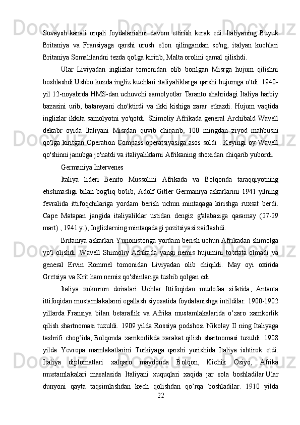 Suvaysh   kanali   orqali   foydalanishni   davom   ettirish   kerak   edi.   Italiyaning   Buyuk
Britaniya   va   Fransiyaga   qarshi   urush   e'lon   qilingandan   so'ng,   italyan   kuchlari
Britaniya Somalilandni tezda qo'lga kiritib, Malta orolini qamal qilishdi.
Ular   Liviyadan   inglizlar   tomonidan   olib   borilgan   Misrga   hujum   qilishni
boshlashdi.Ushbu kuzda ingliz kuchlari italiyaliklarga qarshi hujumga o'tdi. 1940-
yil 12-noyabrda HMS-dan uchuvchi samolyotlar Taranto shahridagi Italiya harbiy
bazasini   urib,   batareyani   cho'ktirdi   va   ikki   kishiga   zarar   etkazdi.   Hujum   vaqtida
inglizlar  ikkita samolyotni  yo'qotdi. Shimoliy Afrikada  general  Archibald  Wavell
dekabr   oyida   Italiyani   Misrdan   quvib   chiqarib,   100   mingdan   ziyod   mahbusni
qo'lga kiritgan Operation Compass  operatsiyasiga asos  soldi  . Keyingi  oy Wavell
qo'shinni janubga jo'natdi va italiyaliklarni Afrikaning shoxidan chiqarib yubordi.
Germaniya Intervenes
Italiya   lideri   Benito   Mussolini   Afrikada   va   Bolqonda   taraqqiyotning
etishmasligi  bilan  bog'liq bo'lib,  Adolf   Gitler   Germaniya askarlarini   1941 yilning
fevralida   ittifoqchilariga   yordam   berish   uchun   mintaqaga   kirishga   ruxsat   berdi.
Cape   Matapan   jangida   italiyaliklar   ustidan   dengiz   g'alabasiga   qaramay   (27-29
mart) , 1941 y.), Inglizlarning mintaqadagi pozitsiyasi zaiflashdi.
Britaniya askarlari  Yunonistonga yordam berish uchun Afrikadan shimolga
yo'l   olishdi.   Wavell   Shimoliy   Afrikada   yangi   nemis   hujumini   to'xtata   olmadi   va
general   Ervin   Rommel   tomonidan   Liviyadan   olib   chiqildi.   May   oyi   oxirida
Gretsiya va Krit ham nemis qo'shinlariga tushib qolgan edi.
Italiya   xukmron   doiralari   Uchlar   Ittifoqidan   mudofaa   sifatida,   Antanta
ittifoqidan mustamlakalarni egallash siyosatida foydalanishga intildilar. 1900-1902
yillarda   Fransiya   bilan   betaraflik   va   Afrika   mustamlakalarida   o’zaro   xamkorlik
qilish shartnomasi  tuzuldi. 1909 yilda Rossiya  podshosi  Nikolay II ning Italiyaga
tashrifi  chog’ida,  Bolqonda   xamkorlikda  xarakat  qilish   shartnomasi  tuzuldi.  1908
yilda   Yevropa   mamlakatlarini   Turkiyaga   qarshi   yurishida   Italiya   ishtirok   etdi.
Italiya   diplomatlari   xalqaro   maydonda   Bolqon,   Kichik   Osiyo,   Afrika
mustamlakalari   masalasida   Italiyani   xuquqlari   xaqida   jar   sola   boshladilar.Ular
dunyoni   qayta   taqsimlashdan   kech   qolishdan   qo’rqa   boshladilar.   1910   yilda
22 