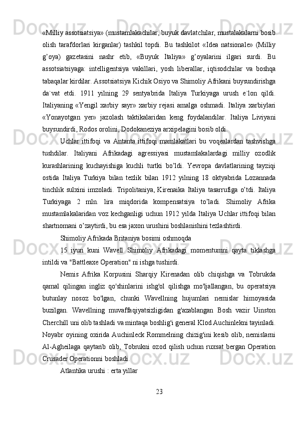 «Milliy assotsiatsiya» (mustamlakachilar, buyuk davlatchilar, mustalakalarni bosib
olish   tarafdorlari   kirganlar)   tashkil   topdi.   Bu   tashkilot   «Idea   natsionale»   (Milliy
g’oya)   gazetasini   nashr   etib,   «Buyuk   Italiya»   g’oyalarini   ilgari   surdi.   Bu
assotsiatsiyaga:   intelligentsiya   vakillari,   yosh   liberallar,   iqtisodchilar   va   boshqa
tabaqalar kirdilar. Assotsiatsiya Kichik Osiyo va Shimoliy Afrikani buysundirishga
da`vat   etdi.   1911   yilning   29   sentyabrida   Italiya   Turkiyaga   urush   e`lon   qildi.
Italiyaning   «Yengil   xarbiy   sayr»   xarbiy   rejasi   amalga   oshmadi.   Italiya   xarbiylari
«Yonayotgan   yer»   jazolash   taktikalaridan   keng   foydalandilar.   Italiya   Liviyani
buysundirdi, Rodos orolini, Dodokaneziya arxipelagini bosib oldi.  
Uchlar   ittifoqi   va   Antanta   ittifoqi   mamlakatlari   bu   voqealardan   tashvishga
tushdilar.   Italiyani   Afrikadagi   agressiyasi   mustamlakalardagi   milliy   ozodlik
kurashlarining   kuchayishiga   kuchli   turtki   bo’ldi.   Yevropa   davlatlarining   tayziqi
ostida   Italiya   Turkiya   bilan   tezlik   bilan   1912   yilning   18   oktyabrida   Lozannada
tinchlik   sulxini   imzoladi.   Tripolitaniya,   Kirenaika   Italiya   tasarrufiga   o’tdi.   Italiya
Turkiyaga   2   mln.   lira   miqdorida   kompensatsiya   to’ladi.   Shimoliy   Afrika
mustamlakalaridan   voz  kechganligi   uchun   1912  yilda   Italiya   Uchlar   ittifoqi   bilan
shartnomani o’zaytirdi, bu esa jaxon urushini boshlanishini tezlashtirdi. 
Shimoliy Afrikada Britaniya bosimi oshmoqda
15   iyun   kuni   Wavell   Shimoliy   Afrikadagi   momentumni   qayta   tiklashga
intildi va "Battleaxe Operation" ni ishga tushirdi.
Nemis   Afrika   Korpusini   Sharqiy   Kirenadan   olib   chiqishga   va   Tobrukda
qamal   qilingan   ingliz   qo'shinlarini   ishg'ol   qilishga   mo'ljallangan,   bu   operatsiya
butunlay   nosoz   bo'lgan,   chunki   Wavellning   hujumlari   nemislar   himoyasida
buzilgan.   Wavellning   muvaffaqiyatsizligidan   g'azablangan   Bosh   vazir   Uinston
Cherchill uni olib tashladi va mintaqa boshlig'i general Klod Auchinlekni tayinladi.
Noyabr   oyining  oxirida  Auchinleck  Rommelning   chizig'ini   kesib   olib,  nemislarni
Al-Agheilaga   qaytarib   olib,   Tobrukni   ozod   qilish   uchun   ruxsat   bergan   Operation
Crusader Operationni boshladi.
Atlantika urushi : erta yillar
23 
