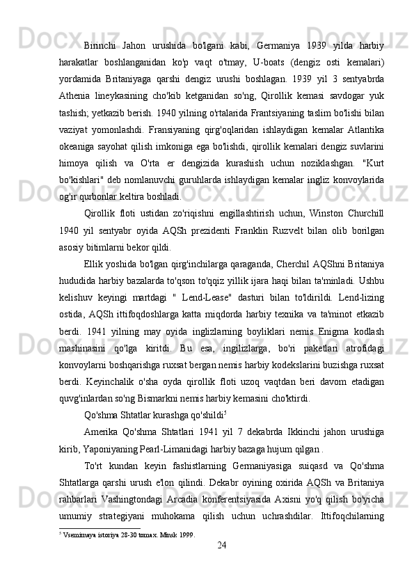 Birinchi   Jahon   urushida   bo'lgani   kabi,   Germaniya   1939   yilda   harbiy
harakatlar   boshlanganidan   ko'p   vaqt   o'tmay,   U-boats   (dengiz   osti   kemalari)
yordamida   Britaniyaga   qarshi   dengiz   urushi   boshlagan.   1939   yil   3   sentyabrda
Athenia   lineykasining   cho'kib   ketganidan   so'ng,   Qirollik   kemasi   savdogar   yuk
tashish; yetkazib berish. 1940 yilning o'rtalarida Frantsiyaning taslim bo'lishi bilan
vaziyat   yomonlashdi.   Fransiyaning   qirg'oqlaridan   ishlaydigan   kemalar   Atlantika
okeaniga sayohat  qilish imkoniga ega bo'lishdi, qirollik kemalari  dengiz suvlarini
himoya   qilish   va   O'rta   er   dengizida   kurashish   uchun   noziklashgan.   "Kurt
bo'kishlari" deb nomlanuvchi  guruhlarda ishlaydigan kemalar ingliz konvoylarida
og'ir qurbonlar keltira boshladi.
Qirollik   floti   ustidan   zo'riqishni   engillashtirish   uchun,   Winston   Churchill
1940   yil   sentyabr   oyida   AQSh   prezidenti   Franklin   Ruzvelt   bilan   olib   borilgan
asosiy bitimlarni bekor qildi.
Ellik yoshida bo'lgan qirg'inchilarga qaraganda, Cherchil AQShni Britaniya
hududida harbiy bazalarda to'qson to'qqiz yillik ijara haqi bilan ta'minladi. Ushbu
kelishuv   keyingi   martdagi   "   Lend-Lease"   dasturi   bilan   to'ldirildi.   Lend-lizing
ostida,   AQSh   ittifoqdoshlarga   katta   miqdorda   harbiy   texnika   va   ta'minot   etkazib
berdi.   1941   yilning   may   oyida   inglizlarning   boyliklari   nemis   Enigma   kodlash
mashinasini   qo'lga   kiritdi.   Bu   esa,   ingilizlarga,   bo'ri   paketlari   atrofidagi
konvoylarni boshqarishga ruxsat bergan nemis harbiy kodekslarini buzishga ruxsat
berdi.   Keyinchalik   o'sha   oyda   qirollik   floti   uzoq   vaqtdan   beri   davom   etadigan
quvg'inlardan so'ng Bismarkni nemis harbiy kemasini cho'ktirdi.
Qo'shma Shtatlar kurashga qo'shildi 5
Amerika   Qo'shma   Shtatlari   1941   yil   7   dekabrda   Ikkinchi   jahon   urushiga
kirib, Yaponiyaning Pearl-Limanidagi harbiy bazaga hujum qilgan .
To'rt   kundan   keyin   fashistlarning   Germaniyasiga   suiqasd   va   Qo'shma
Shtatlarga   qarshi   urush   e'lon   qilindi.   Dekabr   oyining   oxirida   AQSh   va   Britaniya
rahbarlari   Vashingtondagi   Arcadia   konferentsiyasida   Axisni   yo'q   qilish   bo'yicha
umumiy   strategiyani   muhokama   qilish   uchun   uchrashdilar.   Ittifoqchilarning
5
  Vsemirnaya istoriya 28-30 tomax. Minsk 1999.
24 