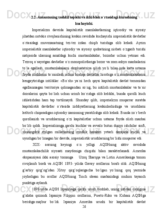 2.2. Antantaning tashkil topishi va ikki blok o`rtasidagi kurashning
kuchayishi.
Imperializm   davrida   kapitalistik   mamlakatlarning   iqtisodiy   va   siyosiy
jihatdan notekis rivojlanishining keskin ravishda kuchayishi imperialistik davlatlar
o`rtasidagi   muvozanatning   tez-tez   izdan   chiqib   turishiga   olib   keladi.   Ayrim
imperialistik   mamlakatlar   iqtisodiy   va   siyosiy   qudratining  nisbati   o`zgarib   turishi
natijasida   ularning   amaldagi   kuchi   mustamlakalar,   bozorlar   uchun   yetmas   edi.
Tezroq o`sayotgan davlatlar o`z monopolistlariga bozor va xom ashyo manbalarini
to`la egallash,  mustamlakalarni  ekspluatatsiya  qilish yo`li  bilan juda katta ustama
foyda olishlarini ta`minlash uchun boshqa davlatlar hisobiga o`z mustamlakalarini
kengaytirishga   intildilar.   «Bo`sh»   ya`ni   hech   qaysi   kapitalistik   davlat   tomonidan
egallanmagan   territoriya   qolmagandan   so`ng,   bu   intilish   mustamlakalar   va   ta`sir
doiralarini   qayta   bo`lish   uchun   urinib   ko`rishga   olib   keldiki,   bunda   qurolli   kuch
ishlatishdan   ham   tap   tortilmaydi.   Shunday   qilib,   imperializm   muqarrar   suratda
kapitalistik   davlatlar   o`rtasida   ziddiyatlarning   keskinlashishiga   va   urushlarni
keltirib chiqaradigan iqtisodiy zaminning yaratilishga olib keladi.   Bunda zo`r berib
qurollanish   va   urushlarning   o`zi   kapitalistlar   uchun   ustama   foyda   olish   manbai
bo`lib  qoldi.  Imperializmga  qarshi   kuchlar  va   avvalo  butun  dunyo  ishchilar   sinfi,
shuningdek   ezilgan   millatlarning   ozodlik   harakati   yetarli   darajada   kuchli   va
uyushgan bo`lmagan bir davrda, imperialistik urushlarning bo`lishi muqarrar edi.
  XIX-   asrning   keyingi   o`n   yilligi   AQSHning   aktiv   ravishda
mustamlakachilik   siyosati   maydoniga   chiqishi   bilan   xarakterlanadi.   Amerika
ekspansiyasi   ikki   asosiy   tomonga             Uzoq   Sharqqa   va   Lotin   Amerikasiga   tomon
rivojlanib   bordi   va   AQSH   1893-   yilida   Gavay   orollarini   bosib   oldi.   AQSHning
g’arbiy   qirg’og’idan   Xitoy   qirg’oqlarigacha   bo`lgan   yo`lning   qoq   yarmida
joylashgan   bu   orollar   AQSHning   Tinch   okean   markazidagi   muhim   tayanch
punktiga aylandi.
1898-yilda AQSH Ispaniyaga qarshi urush boshlab, uning ustidan osongina
g’alaba   qozondi.   Ispaniya   Filippin   orollarini,   Puerto - Riko   va   Kubani   AQSHga
berishga   majbur   bo`ldi.   Ispaniya   Amerika   urushi   bir   kapitalistik   davlat
26 
