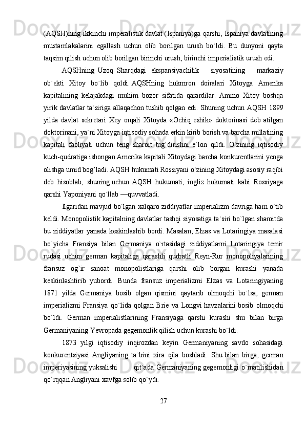(AQSH)ning ikkinchi imperalistik davlat (Ispaniya)ga qarshi, Ispaniya davlatining
mustamlakalarini   egallash   uchun   olib   borilgan   urush   bo`ldi.   Bu   dunyoni   qayta
taqsim qilish uchun olib borilgan birinchi urush, birinchi imperialistik urush edi.
AQSHning     Uzoq     Sharqdagi       ekspansiyachilik   siyosatining   markaziy
ob`ekti   Xitoy   bo`lib   qoldi.   AQSHning   hukmron   doiralari   Xitoyga   Amerika
kapitalining   kelajakdagi   muhim   bozor   sifatida   qarardilar.   Ammo   Xitoy   boshqa
yirik davlatlar ta`siriga allaqachon   tushib   qolgan edi. Shuning uchun AQSH 1899
yilda   davlat   sekretari   Xey   orqali   Xitoyda   «Ochiq   eshik»   doktorinasi   deb   atilgan
doktorinani, ya`ni Xitoyga iqtisodiy sohada erkin kirib borish va barcha millatining
kapitali   faoliyati   uchun   teng   sharoit   tug’dirishni   e`lon   qildi.   O`zining   iqtisodiy
kuch-qudratiga ishongan   Amerika kapitali Xitoydagi barcha konkurentlarini yenga
olishga umid bog’ladi. AQSH hukumati Rossiyani o`zining Xitoydagi asosiy raqibi
deb   hisoblab,   shuning   uchun   AQSH   hukumati,   ingliz   hukumati   kabi   Rossiyaga
qarshi Yaponiyani qo`llab —quvvatladi.
Ilgaridan mavjud bo`lgan xalqaro ziddiyatlar imperializm davriga ham o`tib
keldi.   Monopolistik kapitalning davlatlar tashqi siyosatiga ta`siri bo`lgan sharoitda
bu ziddiyatlar yanada keskinlashib bordi. Masalan,  Elzas va Lotaringiya masalasi
bo`yicha   Fransiya   bilan   Germaniya   o`rtasidagi   ziddiyatlarni   Lotaringiya   temir
rudasi   uchun   german   kapitaliga   qarashli   qudratli   Reyn-Rur   monopoliyalarining
fransuz   og’ir   sanoat   monopolistlariga   qarshi   olib   borgan   kurashi   yanada
keskinlashtirib   yubordi.   Bunda   fransuz   imperializmi   Elzas   va   Lotaringiyaning
1871   yilda   Germaniya   bosib   olgan   qismini   qaytarib   olmoqchi   bo`lsa,   german
imperializmi   Fransiya   qo`lida   qolgan   Brie   va   Longvi   havzalarini   bosib   olmoqchi
bo`ldi.   German   imperialistlarining   Fransiyaga   qarshi   kurashi   shu   bilan   birga
Germaniyaning Yevropada gegemonlik qilish uchun kurashi bo`ldi.
1873   yilgi   iqtisodiy   inqirozdan   keyin   Germaniyaning   savdo   sohasidagi
konkurentsiyasi   Angliyaning   ta`bini   xira   qila   boshladi.   Shu   bilan   birga,   german
imperiyasining   yuksalishi                   qit`ada Germaniyaning gegemonligi o`rnatilishidan
qo`rqqan Angliyani xavfga solib qo`ydi.
27 