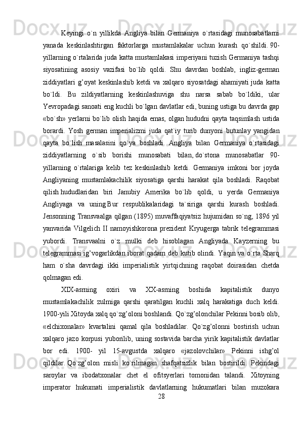 Keyingi   o`n   yillikda   Angliya   bilan   Germaniya   o`rtasidagi   munosabatlarni
yanada   keskinlashtirgan   faktorlarga   mustamlakalar   uchun   kurash   qo`shildi.   90-
yillarning o`rtalarida juda katta mustamlakasi  imperiyani tuzish Germaniya tashqi
siyosatining   asosiy   vazifasi   bo`lib   qoldi.   Shu   davrdan   boshlab,   ingliz-german
ziddiyatlari   g’oyat   keskinlashib   ketdi   va   xalqaro   siyosatdagi   ahamiyati   juda   katta
bo`ldi.   Bu   zildiyatlarning   keskinlashuviga   shu   narsa   sabab   bo`ldiki,   ular
Yevropadagi sanoati eng kuchli bo`lgan davlatlar edi, buning ustiga bu davrda gap
«bo`sh» yerlarni  bo`lib olish haqida emas, olgan hududni qayta taqsimlash  ustida
borardi.   Yosh   german   imperializmi   juda   qat`iy   turib   dunyoni   butunlay   yangidan
qayta   bo`lish   masalasini   qo`ya   boshladi.   Angliya   bilan   Germaniya   o`rtasidagi
ziddiyatlarning   o`sib   borishi   munosabati   bilan,   do`stona   munosabatlar   90-
yillarning   o`rtalariga   kelib   tez   keskinlashib   ketdi.   Germaniya   imkoni   bor   joyda
Angliyaning   mustamlakachilik   siyosatiga   qarshi   harakat   qila   boshladi.   Raqobat
qilish   hududlari dan   biri   Janubiy   Amerika   bo`lib   qoldi,   u   yerda   Germaniya
Angliyaga   va   uning   B ur   respublikalaridagi   ta`siriga   qarshi   kurash   boshladi.
J e nsonning Transvaalga qilgan (1895) muvaffaqiyatsiz hujumidan so`ng, 1896 yil
yanvarida   Vilgel i ch   II   namoyishkorona   prezident   Kryugerga   tabrik   telegrammasi
yubordi.   Transvaalni   o`z   mulki   deb   hisoblagan   Angliyada   Kayzerning   bu
telegrammasi  ig’vogarlikdan iborat qadam  deb kutib olindi. Yaqin va o`rta Sharq
ham   o`sha   davrdagi   ikki   imperialistik   yirtqichning   raqobat   doirasidan   chetda
qolmagan edi.
XIX-asrning   oxiri   va   XX-asrning   boshida   kapitalistik   dunyo
mustamlakachilik   zulmiga   qarshi   qaratilgan   kuchli   xalq   harakatiga   duch   keldi.
1900-yili Xitoyda xalq qo`zg’oloni boshlandi. Qo`zg’olonchilar Pekinni bosib olib,
«elchixonalar»   kvartalini   qamal   qila   boshladilar.   Qo`zg’olonni   bostirish   uchun
xalqaro   jazo   korpusi   yuborilib,   uning   sostavida   barcha   yirik   kapitalistik   davlatlar
bor   edi.   1900-   yil   15-avgustda   xalqaro   «jazolovchilar»   Pekinni   ishg’ol
qildilar.   Qo`zg’olon   misli   ko`rilmagan   shafqatsizlik   bilan   bostirildi.   Pekindagi
saroylar   va   ibodatxonalar   chet   el   ofitsyerlari   tomonidan   talandi.   Xitoyning
imperator   hukumati   imperialistik   davlatlarning   hukumatlari   bilan   muzokara
28 