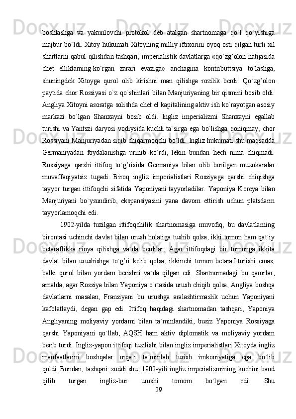 boshlashga   va   yakunlovchi   protokol   deb   atalgan   shartnomaga   qo`l   qo`yishiga
majbur bo`ldi.   Xitoy hukumati Xitoyning milliy iftixorini oyoq   osti qilgan turli xil
shartlarni qabul qilishdan tashqari, imperialistik davlatlarga «qo`zg’olon natijasida
chet   elliklarning   ko`rgan   zarari   evaziga»   anchagina   kontributtsiya   to`lashga,
shuningdek   Xitoyga   qurol   olib   kirishni   man   qilishga   rozilik   berdi.   Qo`zg’olon
paytida chor Rossiyasi  o`z qo`shinlari bilan Manjuriyaning bir qismini bosib oldi.
Angliya Xitoyni asoratga solishda chet el kapitalining aktiv ish ko`rayotgan asosiy
markazi   bo`lgan   Shanxayni   bosib   oldi.   Ingliz   imperializmi   Shanxayni   egallab
turishi   va   Y antszi   daryosi   vodiysida   kuchli   ta`sirga   ega   bo`lishga   qoniqmay,   chor
Rossiyani Manjuriyadan siqib chiqarmoqchi bo`ldi. Ingliz hukumati shu maqsadda
Germaniyadan   foydalanishga   urinib   ko`rdi,   lekin   bundan   hech   nima   chiqmadi.
Rossiyaga   qarshi   ittifoq   to`g’risida   Germaniya   bilan   olib   borilgan   muzokaralar
muvaffaqiyatsiz   tugadi.   Biroq   ingliz   imperialistlari   Rossiyaga   qarshi   chiqishga
tayyor   turgan   ittifoqchi   sifatida   Yaponiyani   tayyorladilar .   Yaponiya   Koreya   bilan
Manjuriyani   bo`ysundirib,   ekspansiyasini   yana   davom   ettirish   uchun   platsdarm
tayyorlamoqchi edi.
1902-yilda   tuzilgan   ittifoqchilik   shartnomasiga   muvofiq,   bu   davlatlarning
birontasi uchinchi davlat bilan urush holatiga tushib qolsa, ikki tomon ham qat`iy
betaraflikka   rioya   qilishga   va`da   berdilar.   Agar   ittifoqdagi   bir   tomonga   ikkita
davlat   bilan   urushishga   to`g’ri   kelib   qolsa,   ikkinchi   tomon   betaraf   turishi   emas,
balki   qurol   bilan   yordam   berishni   va`da   qilgan   edi.   Shartnomadagi   bu   qarorlar,
amalda, agar Rossiya bilan Yaponiya o`rtasida urush chiqib qolsa, Angliya boshqa
davlatlarni   masalan,   Fransiyani   bu   urushga   aralashtirmaslik   uchun   Yaponiyani
kafolatlaydi,   degan   gap   edi.   Ittifoq   haqidagi   shartnomadan   tashqari,   Yaponiya
Angliyaning   moliyaviy   yordami   bilan   ta`minlandiki,   busiz   Yaponiya   Rossiyaga
qarshi   Yaponiyani   qo`llab,   AQSH   ham   aktiv   diplomatik   va   moliyaviy   yordam
berib turdi. Ingliz-yapon ittifoqi tuzilishi bilan ingliz imperialistlari Xitoyda ingliz
manfaatlarini   boshqalar   orqali   ta`minlab   turish   imkoniyatiga   ega   bo`lib
qoldi.   Bundan, tashqari xuddi shu, 1902-yili ingliz imperializmining kuchini band
qilib   turgan   ingliz-bur   urushi   tomom   bo`lgan   edi.   Shu
29 