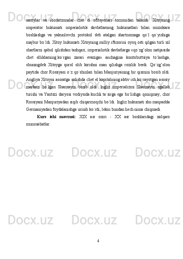saroylar   va   ibodatxonalar   chet   el   ofitsyerlari   tomonidan   talandi.   Xitoyning
imperator   hukumati   imperialistik   davlatlarning   hukumatlari   bilan   muzokara
boshlashga   va   yakunlovchi   protokol   deb   atalgan   shartnomaga   qo`l   qo`yishiga
majbur bo`ldi.   Xitoy hukumati Xitoyning milliy iftixorini oyoq   osti qilgan turli xil
shartlarni qabul qilishdan tashqari, imperialistik davlatlarga «qo`zg’olon natijasida
chet   elliklarning   ko`rgan   zarari   evaziga»   anchagina   kontributtsiya   to`lashga,
shuningdek   Xitoyga   qurol   olib   kirishni   man   qilishga   rozilik   berdi.   Qo`zg’olon
paytida chor Rossiyasi  o`z qo`shinlari bilan Manjuriyaning bir qismini bosib oldi.
Angliya Xitoyni asoratga solishda chet el kapitalining aktiv ish ko`rayotgan asosiy
markazi   bo`lgan   Shanxayni   bosib   oldi.   Ingliz   imperializmi   Shanxayni   egallab
turishi   va   Y antszi   daryosi   vodiysida   kuchli   ta`sirga   ega   bo`lishga   qoniqmay,   chor
Rossiyani Manjuriyadan siqib chiqarmoqchi bo`ldi. Ingliz hukumati shu maqsadda
Germaniyadan foydalanishga urinib ko`rdi, lekin bundan hech nima chiqmadi.
Kurs   ishi   mavzusi:   XIX   asr   oxiri   -   XX   asr   boshlaridagi   xalqaro
munosabatlar.
4 