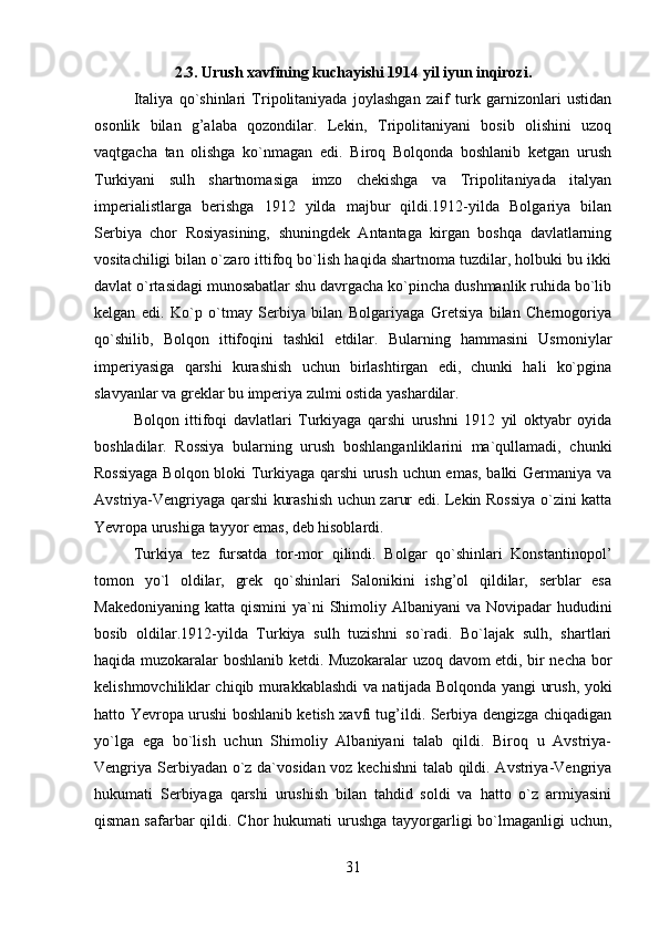 2.3. Urush xavfining kuchayishi 1914 yil iyun inqirozi.
Italiya   qo`shinlari   Tripolitaniyada   joylashgan   zaif   turk   garnizonlari   ustidan
osonlik   bilan   g’alaba   qozondilar.   Lekin,   Tripolitaniyani   bosib   olishini   uzoq
vaqtgacha   tan   olishga   ko`nmagan   edi.   Biroq   Bolqonda   boshlanib   ketgan   urush
Turkiyani   sulh   shartnomasiga   imzo   chekishga   va   Tripolitaniyada   italyan
imperialistlarga   berishga   1912   yilda   majbur   qildi.1912-yilda   Bolgariya   bilan
Serbiya   chor   Rosiyasining,   shuningdek   Antantaga   kirgan   boshqa   davlatlarning
vositachiligi bilan o`zaro ittifoq bo`lish haqida shartnoma tuzdilar, holbuki bu ikki
davlat o`rtasidagi munosabatlar shu davrgacha ko`pincha dushmanlik ruhida bo`lib
kelgan   edi.   Ko`p   o`tmay   Serbiya   bilan   Bolgariyaga   Gretsiya   bilan   Chernogoriya
qo`shilib,   Bolqon   ittifoqini   tashkil   etdilar.   Bularning   hammasini   Usmoniylar
imperiyasiga   qarshi   kurashish   uchun   birlashtirgan   edi,   chunki   hali   ko`pgina
slavyanlar va greklar bu imperiya zulmi ostida yashardilar.
Bolqon   ittifoqi   davlatlari   Turkiyaga   qarshi   urushni   1912   yil   oktyabr   oyida
boshladilar.   Rossiya   bularning   urush   boshlanganliklarini   ma`qullamadi,   chunki
Rossiyaga Bolqon bloki Turkiyaga qarshi urush uchun emas, balki Germaniya va
Avstriya-Vengriyaga qarshi kurashish uchun zarur edi. Lekin Rossiya o`zini katta
Yevropa urushiga tayyor emas, deb hisoblardi.
Turkiya   tez   fursatda   tor-mor   qilindi.   Bolgar   qo`shinlari   Konstantinopol’
tomon   yo`l   oldilar,   grek   qo`shinlari   Salonikini   ishg’ol   qildilar,   serblar   esa
Makedoniyaning  katta qismini  ya`ni  Shimoliy Albaniyani  va Novipadar  hududini
bosib   oldilar.1912-yilda   Turkiya   sulh   tuzishni   so`radi.   Bo`lajak   sulh,   shartlari
haqida muzokaralar boshlanib ketdi. Muzokaralar uzoq davom etdi, bir necha bor
kelishmovchiliklar chiqib murakkablashdi va natijada Bolqonda yangi urush, yoki
hatto Yevropa urushi boshlanib ketish xavfi tug’ildi. Serbiya dengizga chiqadigan
yo`lga   ega   bo`lish   uchun   Shimoliy   Albaniyani   talab   qildi.   Biroq   u   Avstriya-
Vengriya Serbiyadan o`z da`vosidan voz kechishni  talab qildi. Avstriya-Vengriya
hukumati   Serbiyaga   qarshi   urushish   bilan   tahdid   soldi   va   hatto   o`z   armiyasini
qisman safarbar  qildi. Chor  hukumati  urushga  tayyorgarligi  bo`lmaganligi  uchun,
31 