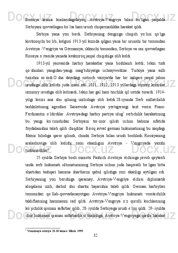 Bosniya   krizisi   kunlaridagidayoq,   Avstriya-Vengriya   bilan   bo`lgan   janjalda
Serbiyani quvvatlagan bo`lsa ham urush chiqarmaslikka harakat qildi.
Serbiya   yana   yon   berdi.   Serbiyaning   dengizga   chiqish   yo`lini   qo`lga
kiritmoqchi  bo`lib, kelgusi  1913-yil kuzida qilgan yana bir  urinishi  bir  tomondan
Avstriya -Vengriya va Germaniya, ikkinchi tomondan, Serbiya va uni quvvatlagan
Rossiya o`rtasida yanada keskinroq janjal chiqishiga olib keldi.
1913-yil   yanvarida   harbiy   harakatlar   yana   boshlanib   ketdi,   lekin   turk
qo`shinlari   yangidan-yangi   mag’lubiyatga   uchrayverdilar.   Turkiya   yana   sulh
tuzishni   so`radi.O`sha   davrdagi   notinch   vaziyatda   har   bir   xalqaro   janjal   jahon
urushiga   olib   kelishi   juda   oson   edi.   1911,   1912,   1913   yillardagi   siyosiy   krizislar
umumiy urushga olib kelmadi, lekin har gal ham tinchlik qil ustida turardi. 1914-
yilgi   krizis   ana   shu   qilning   uzilishiga   olib   keldi.28-iyunda   Serb   millatchilik
tashkilotining   agentlari   Saraevoda   Avstriya   yertsgersogi   taxt   vorisi   Frans-
Ferdinantni   o`ldirdilar.   Avstriyadagi   harbiy   partiya   ulug’   serbchilik   harakatining
bu   yangi   ko`rinishidan   Serbiyani   tor-mor   qilish   uchun   bahona   sifatida
foydalanishni   talab  qilib  chiqdilar.  Biroq  avval   german   hukumatining  bu  xaqdagi
fikrini   bilishga   qaror   qilindi,   chunki   Serbiya   bilan   urush   boshlash   Rossiyaning
aralashuviga   olib   kelishi   oson   ekanligini   Avstriya   -   Vengriyada   yaxshi
tushunardilar 6
.
25   iyulda   Serbiya   bosh   ministri   Pashich   Avstriya   elchisiga   javob   qaytarib
unda   serb   hukumati   ultimatumining   Serbiya   uchun   juda   haqoratli   bo`lgan   bitta
shartidan   tashqari   hamma   shartlarini   qabul   qilishga   rozi   ekanligi   aytilgan   edi.
Serbiyaning   yon   berishiga   qaramay,   Avstriya-Vengriya   elchisi   diplomatik
aloqalarni   uzib,   darhol   shu   shartni   bajarishni   talab   qildi.   German   harbiylari
tomonidan   qo`llab-quvvatlanayotgan   Avstriya-Vengriya   hukumati   vositachilik
takliflarining   hammasini   rad   qildi.   Avstriya-Vengriya   o`z   qurolli   kuchlarining
ko`pchilik qismini safarbar qilib, 28- iyulda Serbiyaga urush e`lon qildi. 29- iyulda
chor hukumati qisman safarbarlik o`tkazishga, Avstriya-Vengriyaga qarshi harakat
6
  Vsemirnaya istoriya 28-30 tomax. Minsk 1999.
32 