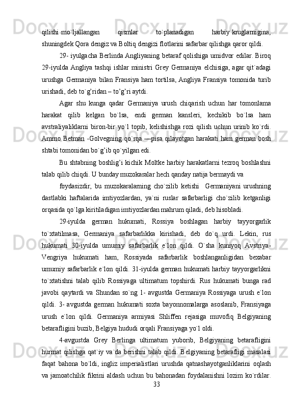 qilishi   mo`ljallangan               qismlar               to`planadigan               harbiy   kruglarnigina,
shuningdek Qora dengiz va Boltiq dengizi flotlarini safarbar qilishga qaror qildi.
29- iyulgacha Berlinda Angliyaning betaraf qolishiga umidvor edilar. Biroq
29-iyulda Angliya tashqi  ishlar  ministri Grey Germaniya elchisiga, agar  qit`adagi
urushga   Germaniya   bilan   Fransiya   ham   tortilsa,   Angliya   Fransiya   tomonida   turib
urishadi, deb to`g’ridan – to’g’ri aytdi.
Agar   shu   kunga   qadar   Germaniya   urush   chiqarish   uchun   har   tomonlama
harakat   qilib   kelgan   bo`lsa,   endi   german   kansleri,   kechikib   bo`lsa   ham
avstraliyaliklarni   biron-bir   yo`l   topib,   kelishishga   rozi   qilish   uchun   urinib   ko`rdi.
Ammo Betman  -Golvegning qo`rqa —pisa  qilayotgan  harakati  ham   german bosh
shtabi tomonidan bo`g’ib qo`yilgan edi.
Bu shtabning boshlig’i kichik Moltke harbiy harakatlarni  tezroq boshlashni
talab qilib chiqdi. U bunday muzokaralar hech qanday natija bermaydi va
foydasizdir,   bu   muzokaralarning   cho`zilib   ketishi     Germaniyani   urushning
dastlabki   haftalarida   imtiyozlardan,   ya`ni   ruslar   safarbarligi   cho`zilib   ketganligi
orqasida qo`lga kiritiladigan imtiyozlardan mahrum qiladi, deb hisobladi.
29-iyulda   german   hukumati,   Rossiya   boshlagan   harbiy   tayyorgarlik
to`xtatilmasa,   Germaniya   safarbarlikka   kirishadi,   deb   do`q   urdi.   Lekin,   rus
hukumati   30-iyulda   umumiy   safarbarlik   e`lon   qildi.   O`sha   kuniyoq   Avstriya-
Vengriya   hukumati   ham,   Rossiyada   safarbarlik   boshlanganligidan   bexabar
umumiy safarbarlik e`lon qildi.  31-iyulda  german  hukumati  harbiy  tayyorgarlikni
to`xtatishni   talab   qilib   Rossiyaga   ultimatum   topshirdi.   Rus   hukumati   bunga   rad
javobi   qaytardi   va   Shundan   so`ng   1-   avgustda   Germaniya   Rossiyaga   urush   e`lon
qildi.   3-   avgustda   german   hukumati   soxta   bayonnomalarga   asoslanib,   Fransiyaga
urush   e`lon   qildi.   Germaniya   armiyasi   Shliffen   rejasiga   muvofiq   Belgiyaning
betarafligini buzib, Belgiya hududi orqali Fransiyaga yo`l oldi.
4-avgustda   Grey   Berlinga   ultimatum   yuborib,   Belgiyaning   betarafligini
hurmat  qilishga  qat`iy va`da berishni  talab  qildi. Belgiyaning  betarafligi  masalasi
faqat   bahona   bo`ldi,   ingliz   imperialistlari   urushda   qatnashayotganliklarini   oqlash
va jamoatchilik fikrini  aldash  uchun bu bahonadan foydalanishni  lozim  ko`rdilar.
33 