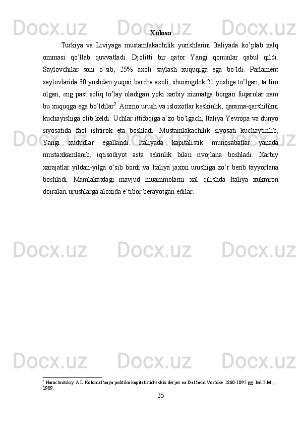 Xulosa
Turkiya   va   Liviyaga   mustamlakachilik   yurishlarini   Italiyada   ko’plab   xalq
ommasi   qo’llab   quvvatladi.   Djolitti   bir   qator   Yangi   qonunlar   qabul   qildi.
Saylovchilar   soni   o’sib,   25%   axoli   saylash   xuquqiga   ega   bo’ldi.   Parlament
saylovlarida 30 yoshdan yuqori barcha axoli, shuningdek 21 yoshga to’lgan, ta`lim
olgan,  eng   past   soliq   to’lay   oladigan   yoki   xarbiy  xizmatga   borgan  fuqarolar   xam
bu xuquqga ega bo’ldilar 7
. Ammo urush va isloxotlar keskinlik, qarama-qarshilikni
kuchayishiga olib keldi. Uchlar ittifoqiga a`zo bo’lgach, Italiya Yevropa va dunyo
siyosatida   faol   ishtirok   eta   boshladi.   Mustamlakachilik   siyosati   kuchaytirilib,
Yangi   xududlar   egallandi.   Italiyada   kapitalistik   munosabatlar   yanada
mustaxkamlanib,   iqtisodiyot   asta   sekinlik   bilan   rivojlana   boshladi.   Xarbiy
xarajatlar   yildan-yilga   o’sib   bordi   va   Italiya   jaxon   urushiga   zo’r   berib   tayyorlana
boshladi.   Mamlakatdagi   mavjud   muammolarni   xal   qilishda   Italiya   xukmron
doiralari urushlarga aloxida e`tibor berayotgan edilar.
7
 Narochnitskiy A.L.Kolonial’naya politika kapitalisticheskix derjav na Dal’nem Vostoke 1860-1895 gg. Izd.2.M., 
1989.
35 