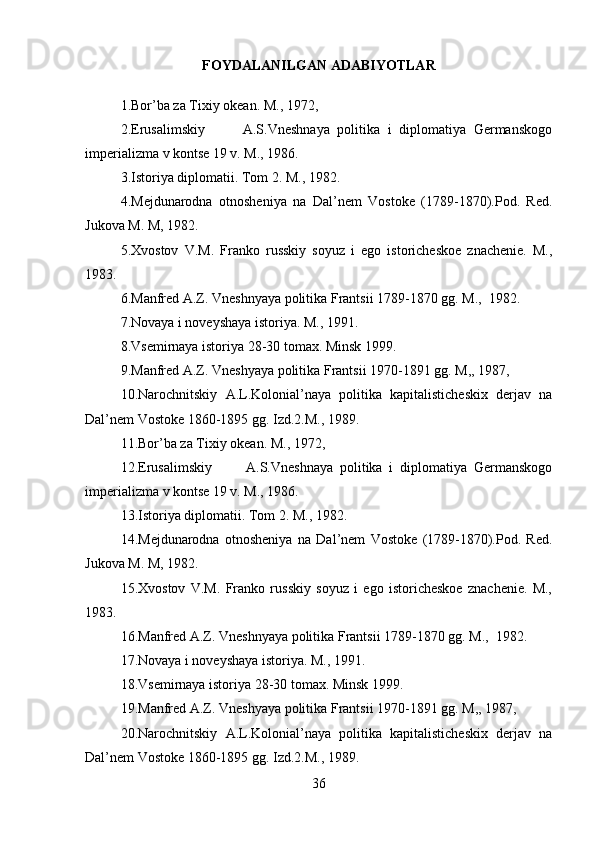FOYDALANILGAN ADABIYOTLAR
1.Bor’ba za Tixiy okean. M., 1972,
2.Erusalimskiy           A.S.Vneshnaya   politika   i   diplomatiya   Germanskogo
imperializma v kontse 19 v. M., 1986.
3.Istoriya diplomatii. Tom 2. M., 1982.
4.Mejdunarodna   otnosheniya   na   Dal’nem   Vostoke   (1789-1870).Pod.   Red.
Jukova M. M, 1982.
5.Xvostov   V.M.   Franko   russkiy   soyuz   i   ego   istoricheskoe   znachenie.   M.,
1983.
6.Manfred A.Z. Vneshnyaya politika Frantsii 1789-1870 gg. M.,  1982.
7.Novaya i noveyshaya istoriya. M., 1991.
8.Vsemirnaya istoriya 28-30 tomax. Minsk 1999.
9.Manfred A.Z. Vneshyaya politika Frantsii 1970-1891 gg. M,, 1987,
10.Narochnitskiy   A.L.Kolonial’naya   politika   kapitalisticheskix   derjav   na
Dal’nem Vostoke 1860-1895 gg. Izd.2.M., 1989.
11.Bor’ba za Tixiy okean. M., 1972,
12.Erusalimskiy           A.S.Vneshnaya   politika   i   diplomatiya   Germanskogo
imperializma v kontse 19 v. M., 1986.
13.Istoriya diplomatii. Tom 2. M., 1982.
14.Mejdunarodna   otnosheniya   na   Dal’nem   Vostoke   (1789-1870).Pod.   Red.
Jukova M. M, 1982.
15.Xvostov   V.M.   Franko   russkiy   soyuz   i   ego   istoricheskoe   znachenie.   M.,
1983.
16.Manfred A.Z. Vneshnyaya politika Frantsii 1789-1870 gg. M.,  1982.
17.Novaya i noveyshaya istoriya. M., 1991.
18.Vsemirnaya istoriya 28-30 tomax. Minsk 1999.
19.Manfred A.Z. Vneshyaya politika Frantsii 1970-1891 gg. M,, 1987,
20.Narochnitskiy   A.L.Kolonial’naya   politika   kapitalisticheskix   derjav   na
Dal’nem Vostoke 1860-1895 gg. Izd.2.M., 1989.
36 