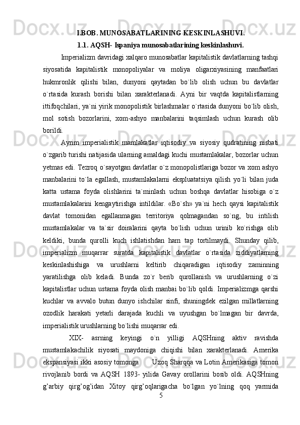 I.BOB. MUNOSABATLARINING KESKINLASHUVI.
1.1. AQSH- Ispaniya munosabatlarining keskinlashuvi.
Imperializm davridagi xalqaro munosabatlar kapitalistik davlatlarning tashqi
siyosatida   kapitalistik   monopoliyalar   va   moliya   oligarxiyasining   manfaatlari
hukmronlik   qilishi   bilan,   dunyoni   qaytadan   bo`lib   olish   uchun   bu   davlatlar
o`rtasida   kurash   borishi   bilan   xarakterlanadi.   Ayni   bir   vaqtda   kapitalistlarning
ittifoqchilari, ya`ni yirik monopolistik birlashmalar o`rtasida dunyoni bo`lib olish,
mol   sotish   bozorlarini,   xom-ashyo   manbalarini   taqsimlash   uchun   kurash   olib
borildi.
Ayrim   imperialistik   mamlakatlar   iqtisodiy   va   siyosiy   qudratining   nisbati
o`zgarib turishi natijasida ularning amaldagi kuchi mustamlakalar, bozorlar uchun
yetmas edi. Tezroq o`sayotgan davlatlar o`z monopolistlariga bozor va xom ashyo
manbalarini   to`la   egallash,   mustamlakalarni   ekspluatatsiya   qilish   yo`li   bilan   juda
katta   ustama   foyda   olishlarini   ta`minlash   uchun   boshqa   davlatlar   hisobiga   o`z
mustamlakalarini   kengaytirishga   intildilar.   «Bo`sh»   ya`ni   hech   qaysi   kapitalistik
davlat   tomonidan   egallanmagan   territoriya   qolmagandan   so`ng,   bu   intilish
mustamlakalar   va   ta`sir   doiralarini   qayta   bo`lish   uchun   urinib   ko`rishga   olib
keldiki,   bunda   qurolli   kuch   ishlatishdan   ham   tap   tortilmaydi.   Shunday   qilib,
imperializm   muqarrar   suratda   kapitalistik   davlatlar   o`rtasida   ziddiyatlarning
keskinlashishiga   va   urushlarni   keltirib   chiqaradigan   iqtisodiy   zaminning
yaratilishga   olib   keladi.   Bunda   zo`r   berib   qurollanish   va   urushlarning   o`zi
kapitalistlar   uchun   ustama   foyda  olish   manbai   bo`lib   qoldi.  Imperializmga   qarshi
kuchlar   va   avvalo   butun   dunyo   ishchilar   sinfi,   shuningdek   ezilgan   millatlarning
ozodlik   harakati   yetarli   darajada   kuchli   va   uyushgan   bo`lmagan   bir   davrda,
imperialistik urushlarning bo`lishi muqarrar edi.
  XIX-   asrning   keyingi   o`n   yilligi   AQSHning   aktiv   ravishda
mustamlakachilik   siyosati   maydoniga   chiqishi   bilan   xarakterlanadi.   Amerika
ekspansiyasi  ikki asosiy tomonga           Uzoq Sharqqa va Lotin Amerikasiga tomon
rivojlanib   bordi   va   AQSH   1893-   yilida   Gavay   orollarini   bosib   oldi.   AQSHning
g’arbiy   qirg’og’idan   Xitoy   qirg’oqlarigacha   bo`lgan   yo`lning   qoq   yarmida
5 