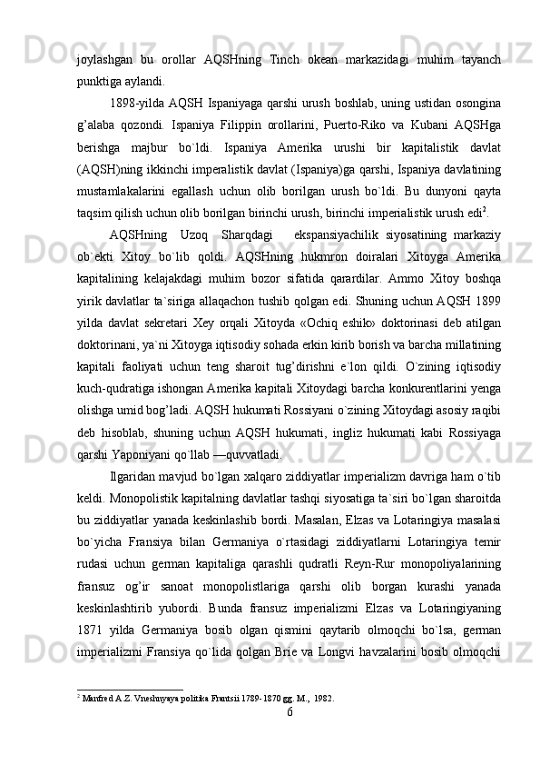 joylashgan   bu   orollar   AQSHning   Tinch   okean   markazidagi   muhim   tayanch
punktiga aylandi.
1898-yilda AQSH Ispaniyaga qarshi urush boshlab, uning ustidan osongina
g’alaba   qozondi.   Ispaniya   Filippin   orollarini,   Puerto-Riko   va   Kubani   AQSHga
berishga   majbur   bo`ldi.   Ispaniya   Amerika   urushi   bir   kapitalistik   davlat
(AQSH)ning ikkinchi imperalistik davlat (Ispaniya)ga qarshi, Ispaniya davlatining
mustamlakalarini   egallash   uchun   olib   borilgan   urush   bo`ldi.   Bu   dunyoni   qayta
taqsim qilish uchun olib borilgan birinchi urush, birinchi imperialistik urush edi 2
.
AQSHning     Uzoq     Sharqdagi       ekspansiyachilik   siyosatining   markaziy
ob`ekti   Xitoy   bo`lib   qoldi.   AQSHning   hukmron   doiralari   Xitoyga   Amerika
kapitalining   kelajakdagi   muhim   bozor   sifatida   qarardilar.   Ammo   Xitoy   boshqa
yirik davlatlar ta`siriga allaqachon tushib qolgan edi. Shuning uchun AQSH 1899
yilda   davlat   sekretari   Xey   orqali   Xitoyda   «Ochiq   eshik»   doktorinasi   deb   atilgan
doktorinani, ya`ni Xitoyga iqtisodiy sohada erkin kirib borish va barcha millatining
kapitali   faoliyati   uchun   teng   sharoit   tug’dirishni   e`lon   qildi.   O`zining   iqtisodiy
kuch-qudratiga ishongan Amerika kapitali Xitoydagi barcha konkurentlarini yenga
olishga umid bog’ladi. AQSH hukumati Rossiyani o`zining Xitoydagi asosiy raqibi
deb   hisoblab,   shuning   uchun   AQSH   hukumati,   ingliz   hukumati   kabi   Rossiyaga
qarshi Yaponiyani qo`llab —quvvatladi.
Ilgaridan mavjud bo`lgan xalqaro ziddiyatlar imperializm davriga ham o`tib
keldi. Monopolistik kapitalning davlatlar tashqi siyosatiga ta`siri bo`lgan sharoitda
bu ziddiyatlar yanada keskinlashib bordi. Masalan,  Elzas va Lotaringiya masalasi
bo`yicha   Fransiya   bilan   Germaniya   o`rtasidagi   ziddiyatlarni   Lotaringiya   temir
rudasi   uchun   german   kapitaliga   qarashli   qudratli   Reyn-Rur   monopoliyalarining
fransuz   og’ir   sanoat   monopolistlariga   qarshi   olib   borgan   kurashi   yanada
keskinlashtirib   yubordi.   Bunda   fransuz   imperializmi   Elzas   va   Lotaringiyaning
1871   yilda   Germaniya   bosib   olgan   qismini   qaytarib   olmoqchi   bo`lsa,   german
imperializmi   Fransiya   qo`lida   qolgan   Brie   va   Longvi   havzalarini   bosib   olmoqchi
2
 Manfred A.Z. Vneshnyaya politika Frantsii 1789-1870 gg. M.,  1982.
6 