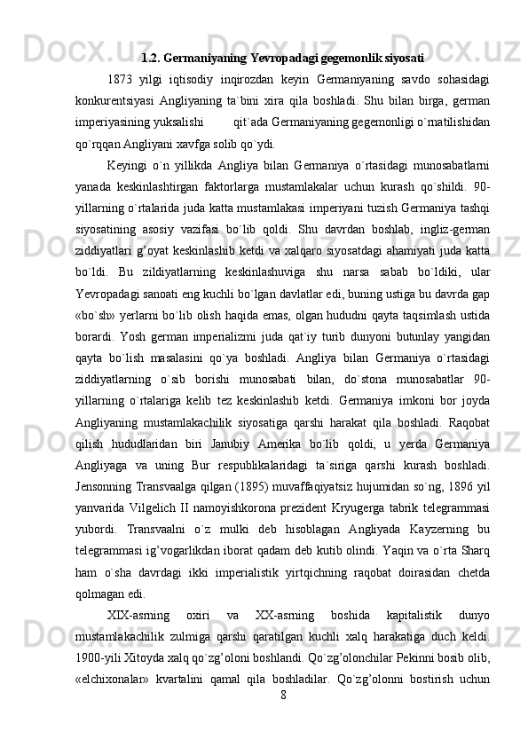 1.2. Germaniyaning Yevropadagi gegemonlik siyosati
1873   yilgi   iqtisodiy   inqirozdan   keyin   Germaniyaning   savdo   sohasidagi
konkurentsiyasi   Angliyaning   ta`bini   xira   qila   boshladi.   Shu   bilan   birga,   german
imperiyasining yuksalishi         qit`ada Germaniyaning gegemonligi o`rnatilishidan
qo`rqqan Angliyani xavfga solib qo`ydi.
Keyingi   o`n   yillikda   Angliya   bilan   Germaniya   o`rtasidagi   munosabatlarni
yanada   keskinlashtirgan   faktorlarga   mustamlakalar   uchun   kurash   qo`shildi.   90-
yillarning o`rtalarida juda katta mustamlakasi  imperiyani tuzish Germaniya tashqi
siyosatining   asosiy   vazifasi   bo`lib   qoldi.   Shu   davrdan   boshlab,   ingliz-german
ziddiyatlari   g’oyat   keskinlashib   ketdi   va   xalqaro  siyosatdagi   ahamiyati   juda   katta
bo`ldi.   Bu   zildiyatlarning   keskinlashuviga   shu   narsa   sabab   bo`ldiki,   ular
Yevropadagi sanoati eng kuchli bo`lgan davlatlar edi, buning ustiga bu davrda gap
«bo`sh» yerlarni  bo`lib olish haqida emas, olgan hududni qayta taqsimlash  ustida
borardi.   Yosh   german   imperializmi   juda   qat`iy   turib   dunyoni   butunlay   yangidan
qayta   bo`lish   masalasini   qo`ya   boshladi.   Angliya   bilan   Germaniya   o`rtasidagi
ziddiyatlarning   o`sib   borishi   munosabati   bilan,   do`stona   munosabatlar   90-
yillarning   o`rtalariga   kelib   tez   keskinlashib   ketdi.   Germaniya   imkoni   bor   joyda
Angliyaning   mustamlakachilik   siyosatiga   qarshi   harakat   qila   boshladi.   Raqobat
qilish   hududlaridan   biri   Janubiy   Amerika   bo`lib   qoldi,   u   yerda   Germaniya
Angliyaga   va   uning   Bur   respublikalaridagi   ta`siriga   qarshi   kurash   boshladi.
Jensonning Transvaalga qilgan (1895) muvaffaqiyatsiz hujumidan so`ng, 1896 yil
yanvarida   Vilgelich   II   namoyishkorona   prezident   Kryugerga   tabrik   telegrammasi
yubordi.   Transvaalni   o`z   mulki   deb   hisoblagan   Angliyada   Kayzerning   bu
telegrammasi  ig’vogarlikdan iborat qadam  deb kutib olindi. Yaqin va o`rta Sharq
ham   o`sha   davrdagi   ikki   imperialistik   yirtqichning   raqobat   doirasidan   chetda
qolmagan edi.
XIX-asrning   oxiri   va   XX-asrning   boshida   kapitalistik   dunyo
mustamlakachilik   zulmiga   qarshi   qaratilgan   kuchli   xalq   harakatiga   duch   keldi.
1900-yili Xitoyda xalq qo`zg’oloni boshlandi. Qo`zg’olonchilar Pekinni bosib olib,
«elchixonalar»   kvartalini   qamal   qila   boshladilar.   Qo`zg’olonni   bostirish   uchun
8 