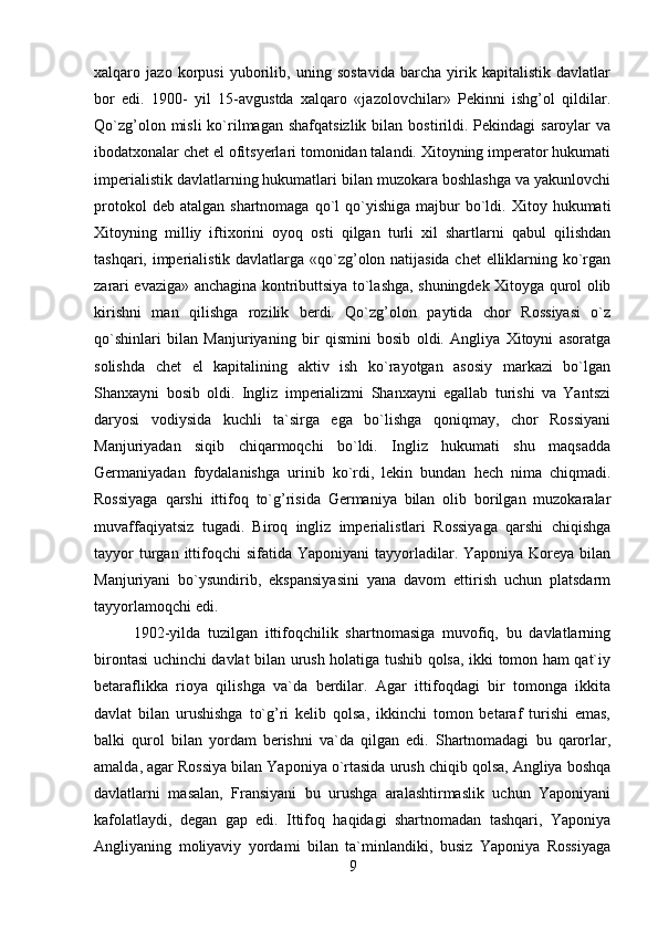 xalqaro   jazo   korpusi   yuborilib,   uning   sostavida   barcha   yirik   kapitalistik   davlatlar
bor   edi.   1900-   yil   15-avgustda   xalqaro   «jazolovchilar»   Pekinni   ishg’ol   qildilar.
Qo`zg’olon  misli  ko`rilmagan  shafqatsizlik  bilan  bostirildi.  Pekindagi  saroylar   va
ibodatxonalar chet el ofitsyerlari tomonidan talandi. Xitoyning imperator hukumati
imperialistik davlatlarning hukumatlari bilan muzokara boshlashga va yakunlovchi
protokol  deb  atalgan   shartnomaga  qo`l   qo`yishiga   majbur  bo`ldi.  Xitoy  hukumati
Xitoyning   milliy   iftixorini   oyoq   osti   qilgan   turli   xil   shartlarni   qabul   qilishdan
tashqari, imperialistik davlatlarga «qo`zg’olon natijasida chet  elliklarning ko`rgan
zarari evaziga» anchagina kontributtsiya to`lashga, shuningdek Xitoyga qurol olib
kirishni   man   qilishga   rozilik   berdi.   Qo`zg’olon   paytida   chor   Rossiyasi   o`z
qo`shinlari   bilan   Manjuriyaning   bir   qismini   bosib   oldi.   Angliya   Xitoyni   asoratga
solishda   chet   el   kapitalining   aktiv   ish   ko`rayotgan   asosiy   markazi   bo`lgan
Shanxayni   bosib   oldi.   Ingliz   imperializmi   Shanxayni   egallab   turishi   va   Yantszi
daryosi   vodiysida   kuchli   ta`sirga   ega   bo`lishga   qoniqmay,   chor   Rossiyani
Manjuriyadan   siqib   chiqarmoqchi   bo`ldi.   Ingliz   hukumati   shu   maqsadda
Germaniyadan   foydalanishga   urinib   ko`rdi,   lekin   bundan   hech   nima   chiqmadi.
Rossiyaga   qarshi   ittifoq   to`g’risida   Germaniya   bilan   olib   borilgan   muzokaralar
muvaffaqiyatsiz   tugadi.   Biroq   ingliz   imperialistlari   Rossiyaga   qarshi   chiqishga
tayyor   turgan  ittifoqchi   sifatida  Yaponiyani  tayyorladilar. Yaponiya  Koreya  bilan
Manjuriyani   bo`ysundirib,   ekspansiyasini   yana   davom   ettirish   uchun   platsdarm
tayyorlamoqchi edi.
1902-yilda   tuzilgan   ittifoqchilik   shartnomasiga   muvofiq,   bu   davlatlarning
birontasi uchinchi davlat bilan urush holatiga tushib qolsa, ikki tomon ham qat`iy
betaraflikka   rioya   qilishga   va`da   berdilar.   Agar   ittifoqdagi   bir   tomonga   ikkita
davlat   bilan   urushishga   to`g’ri   kelib   qolsa,   ikkinchi   tomon   betaraf   turishi   emas,
balki   qurol   bilan   yordam   berishni   va`da   qilgan   edi.   Shartnomadagi   bu   qarorlar,
amalda, agar Rossiya bilan Yaponiya o`rtasida urush chiqib qolsa, Angliya boshqa
davlatlarni   masalan,   Fransiyani   bu   urushga   aralashtirmaslik   uchun   Yaponiyani
kafolatlaydi,   degan   gap   edi.   Ittifoq   haqidagi   shartnomadan   tashqari,   Yaponiya
Angliyaning   moliyaviy   yordami   bilan   ta`minlandiki,   busiz   Yaponiya   Rossiyaga
9 