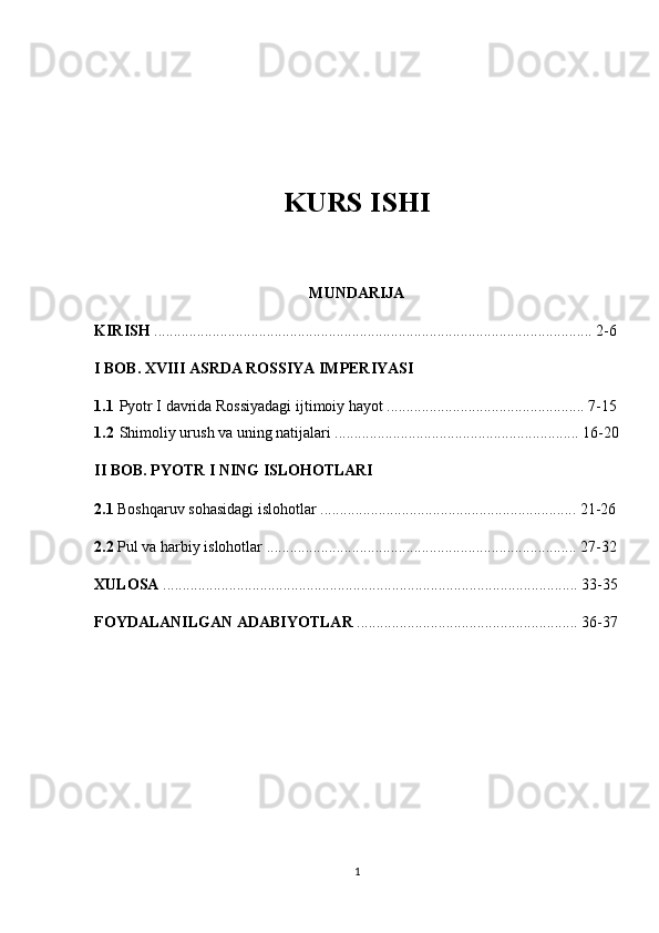 KURS ISHI
MUNDARIJA
KIRISH  ................................................................................................................. 2-6
I BOB. XVIII ASRDA ROSSIYA IMPERIYASI
1.1 Pyotr I davrida Rossiyadagi ijtimoiy hayot ................................................... 7-15
1.2 Shimoliy urush va uning natijalari ............................................................... 16-20
II BOB. PYOTR I NING ISLOHOTLARI
2.1  Boshqaruv sohasidagi islohotlar .................................................................. 21-26
2.2  Pul va harbiy islohotlar ................................................................................ 27-32
XULOSA  ........................................................................................................... 33-35
FOYDALANILGAN ADABIYOTLAR  ......................................................... 36-37
1