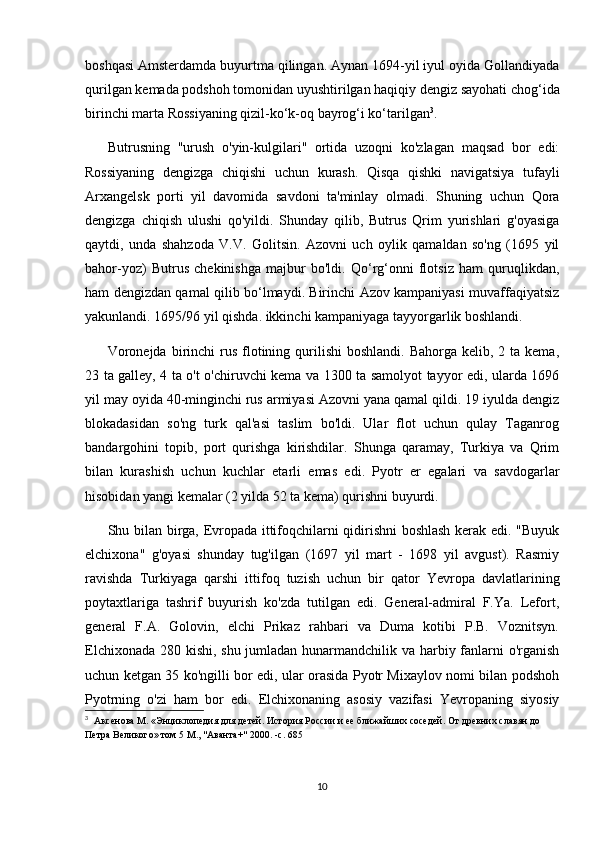 boshqasi Amsterdamda buyurtma qilingan. Aynan 1694-yil iyul oyida Gollandiyada
qurilgan kemada podshoh tomonidan uyushtirilgan haqiqiy dengiz sayohati chog‘ida
birinchi marta Rossiyaning qizil-ko‘k-oq bayrog‘i ko‘tarilgan 3
.
Butrusning   "urush   o'yin-kulgilari"   ortida   uzoqni   ko'zlagan   maqsad   bor   edi:
Rossiyaning   dengizga   chiqishi   uchun   kurash.   Qisqa   qishki   navigatsiya   tufayli
Arxangelsk   porti   yil   davomida   savdoni   ta'minlay   olmadi.   Shuning   uchun   Qora
dengizga   chiqish   ulushi   qo'yildi.   Shunday   qilib,   Butrus   Qrim   yurishlari   g'oyasiga
qaytdi,   unda   shahzoda   V.V.   Golitsin.   Azovni   uch   oylik   qamaldan   so'ng   (1695   yil
bahor-yoz)   Butrus   chekinishga   majbur   bo'ldi.   Qo‘rg‘onni   flotsiz   ham   quruqlikdan,
ham dengizdan qamal qilib bo‘lmaydi. Birinchi Azov kampaniyasi muvaffaqiyatsiz
yakunlandi. 1695/96 yil qishda. ikkinchi kampaniyaga tayyorgarlik boshlandi.
Voronejda  birinchi  rus  flotining  qurilishi   boshlandi.  Bahorga  kelib, 2  ta kema,
23 ta galley, 4 ta o't o'chiruvchi kema va 1300 ta samolyot tayyor edi, ularda 1696
yil may oyida 40-minginchi rus armiyasi Azovni yana qamal qildi. 19 iyulda dengiz
blokadasidan   so'ng   turk   qal'asi   taslim   bo'ldi.   Ular   flot   uchun   qulay   Taganrog
bandargohini   topib,   port   qurishga   kirishdilar.   Shunga   qaramay,   Turkiya   va   Qrim
bilan   kurashish   uchun   kuchlar   etarli   emas   edi.   Pyotr   er   egalari   va   savdogarlar
hisobidan yangi kemalar (2 yilda 52 ta kema) qurishni buyurdi.
Shu bilan birga, Evropada ittifoqchilarni qidirishni boshlash kerak edi. "Buyuk
elchixona"   g'oyasi   shunday   tug'ilgan   (1697   yil   mart   -   1698   yil   avgust).   Rasmiy
ravishda   Turkiyaga   qarshi   ittifoq   tuzish   uchun   bir   qator   Yevropa   davlatlarining
poytaxtlariga   tashrif   buyurish   ko'zda   tutilgan   edi.   General-admiral   F.Ya.   Lefort,
general   F.A.   Golovin,   elchi   Prikaz   rahbari   va   Duma   kotibi   P.B.   Voznitsyn.
Elchixonada 280 kishi, shu jumladan hunarmandchilik va harbiy fanlarni  o'rganish
uchun ketgan 35 ko'ngilli bor edi, ular orasida Pyotr Mixaylov nomi bilan podshoh
Pyotrning   o'zi   ham   bor   edi.   Elchixonaning   asosiy   vazifasi   Yevropaning   siyosiy
3
    Аксенова М. «Энциклопедия для детей. История России и ее ближайших соседей. От древних славян до 
Петра Великого» том 5 М., "Аванта+" 2000. -с. 685
10 
